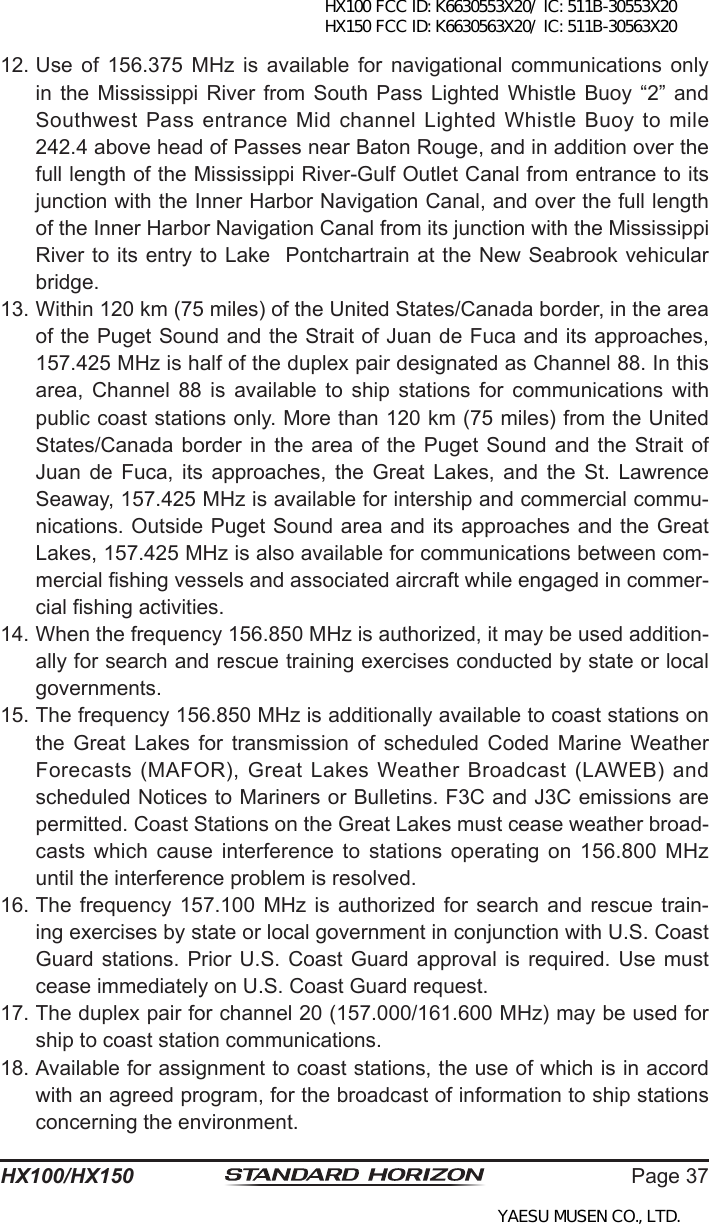 Page 37HX100/HX15012. Use  of  156.375  MHz  is  available  for  navigational  communications  only in the  Mississippi  River  from  South Pass  Lighted  Whistle Buoy  “2”  and Southwest Pass entrance Mid channel Lighted Whistle Buoy to mile 242.4 above head of Passes near Baton Rouge, and in addition over the full length of the Mississippi River-Gulf Outlet Canal from entrance to its junction with the Inner Harbor Navigation Canal, and over the full length of the Inner Harbor Navigation Canal from its junction with the Mississippi River to its entry to Lake  Pontchartrain at the New Seabrook vehicular bridge.13. Within 120 km (75 miles) of the United States/Canada border, in the area of the Puget Sound and the Strait of Juan de Fuca and its approaches, 157.425 MHz is half of the duplex pair designated as Channel 88. In this area,  Channel  88  is  available  to  ship  stations  for  communications  with public coast stations only. More than 120 km (75 miles) from the United States/Canada border in the area of the Puget Sound  and  the  Strait  of Juan  de  Fuca,  its  approaches,  the  Great  Lakes,  and  the  St.  Lawrence Seaway, 157.425 MHz is available for intership and commercial commu-nications. Outside Puget Sound area and its approaches and the Great Lakes, 157.425 MHz is also available for communications between com-mercial shing vessels and associated aircraft while engaged in commer-cial shing activities. 14. When the frequency 156.850 MHz is authorized, it may be used addition-ally for search and rescue training exercises conducted by state or local governments. 15. The frequency 156.850 MHz is additionally available to coast stations on the  Great  Lakes  for  transmission  of  scheduled  Coded  Marine  Weather Forecasts (MAFOR), Great Lakes Weather Broadcast (LAWEB) and scheduled Notices to Mariners or Bulletins. F3C and J3C emissions are permitted. Coast Stations on the Great Lakes must cease weather broad-casts which  cause  interference  to stations  operating  on  156.800 MHz until the interference problem is resolved. 16. The  frequency  157.100  MHz  is authorized  for  search  and  rescue train-ing exercises by state or local government in conjunction with U.S. Coast Guard stations. Prior U.S. Coast Guard  approval  is  required.  Use  must cease immediately on U.S. Coast Guard request. 17. The duplex pair for channel 20 (157.000/161.600 MHz) may be used for ship to coast station communications. 18. Available for assignment to coast stations, the use of which is in accord with an agreed program, for the broadcast of information to ship stations concerning the environment.HX100 FCC ID: K6630553X20/ IC: 511B-30553X20 HX150 FCC ID: K6630563X20/ IC: 511B-30563X20YAESU MUSEN CO., LTD.