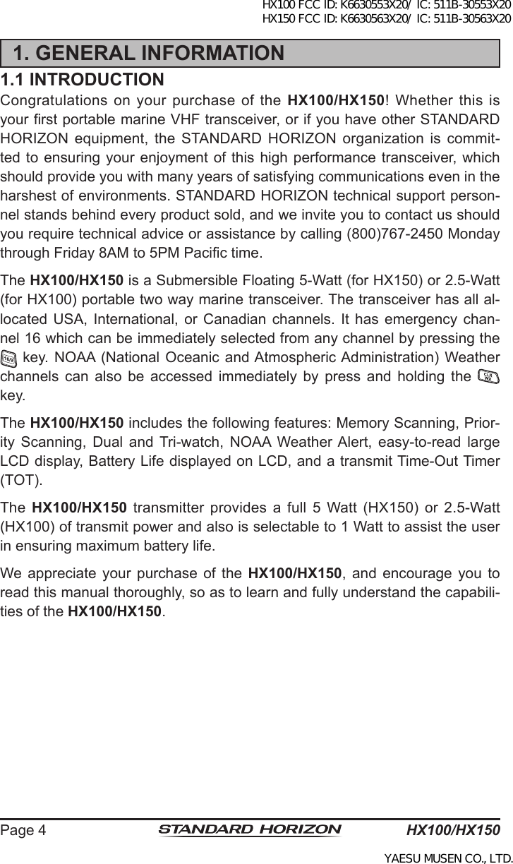HX100/HX150Page 41. GENERAL INFORMATION1.1 INTRODUCTIONCongratulations on your purchase of the HX100/HX150! Whether this is your rst portable marine VHF transceiver, or if you have other STANDARD  HORIZON equipment,  the  STANDARD HORIZON  organization  is  commit-ted to  ensuring your enjoyment of  this high performance transceiver, which should provide you with many years of satisfying communications even in the harshest of environments. STANDARD HORIZON technical support person-nel stands behind every product sold, and we invite you to contact us should you require technical advice or assistance by calling (800)767-2450 Monday through Friday 8AM to 5PM Pacic time.The HX100/HX150 is a Submersible Floating 5-Watt (for HX150) or 2.5-Watt (for HX100) portable two way marine transceiver. The transceiver has all al-located USA,  International,  or  Canadian  channels. It  has  emergency chan-nel 16 which can be immediately selected from any channel by pressing the  key. NOAA (National Oceanic and Atmospheric Administration) Weather channels  can  also  be  accessed  immediately  by  press  and  holding  the   key.The HX100/HX150 includes the following features: Memory Scanning, Prior-ity  Scanning,  Dual  and Tri-watch,  NOAA  Weather Alert,  easy-to-read  large LCD display, Battery Life displayed on LCD, and a transmit Time-Out Timer (TOT).The  HX100/HX150  transmitter  provides  a  full  5  Watt  (HX150)  or  2.5-Watt (HX100) of transmit power and also is selectable to 1 Watt to assist the user in ensuring maximum battery life.We appreciate  your  purchase  of  the  HX100/HX150,  and  encourage  you  to read this manual thoroughly, so as to learn and fully understand the capabili-ties of the HX100/HX150.HX100 FCC ID: K6630553X20/ IC: 511B-30553X20 HX150 FCC ID: K6630563X20/ IC: 511B-30563X20YAESU MUSEN CO., LTD.