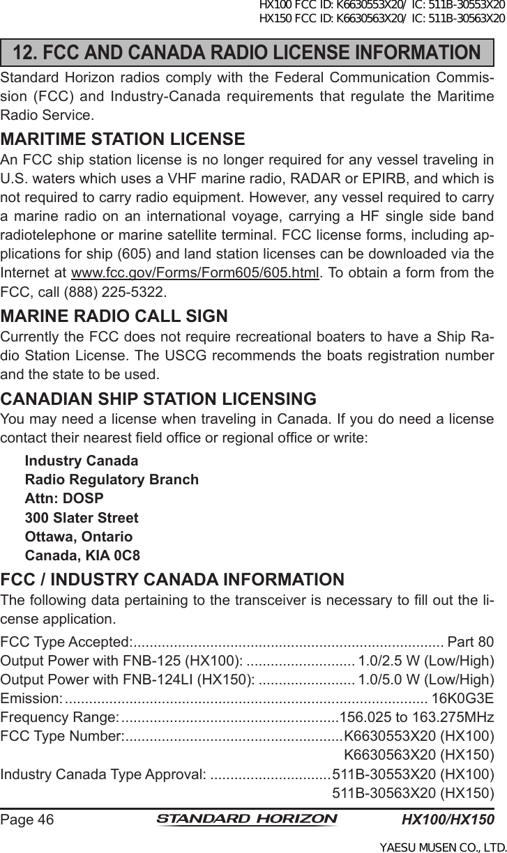 HX100/HX150Page 4612. FCC AND CANADA RADIO LICENSE INFORMATIONStandard Horizon radios comply with the Federal Communication Commis-sion (FCC) and  Industry-Canada  requirements  that  regulate  the  Maritime Radio Service.MARITIME STATION LICENSEAn FCC ship station license is no longer required for any vessel traveling in U.S. waters which uses a VHF marine radio, RADAR or EPIRB, and which is not required to carry radio equipment. However, any vessel required to carry a  marine  radio  on  an  international voyage,  carrying  a  HF  single  side  band radiotelephone or marine satellite terminal. FCC license forms, including ap-plications for ship (605) and land station licenses can be downloaded via the Internet at www.fcc.gov/Forms/Form605/605.html. To obtain a form from the FCC, call (888) 225-5322.MARINE RADIO CALL SIGNCurrently the FCC does not require recreational boaters to have a Ship Ra-dio Station License. The USCG recommends the boats registration number and the state to be used.CANADIAN SHIP STATION LICENSINGYou may need a license when traveling in Canada. If you do need a license contact their nearest eld ofce or regional ofce or write:Industry CanadaRadio Regulatory BranchAttn: DOSP300 Slater StreetOttawa, OntarioCanada, KIA 0C8FCC / INDUSTRY CANADA INFORMATIONThe following data pertaining to the transceiver is necessary to ll out the li-cense application.FCC Type Accepted: ............................................................................. Part 80Output Power with FNB-125 (HX100): ........................... 1.0/2.5 W (Low/High)Output Power with FNB-124LI (HX150): ........................ 1.0/5.0 W (Low/High)Emission: .......................................................................................... 16K0G3EFrequency Range: ......................................................156.025 to 163.275MHzFCC Type Number: ......................................................K6630553X20 (HX100)K6630563X20 (HX150)Industry Canada Type Approval: ..............................511B-30553X20 (HX100)511B-30563X20 (HX150)HX100 FCC ID: K6630553X20/ IC: 511B-30553X20 HX150 FCC ID: K6630563X20/ IC: 511B-30563X20YAESU MUSEN CO., LTD.