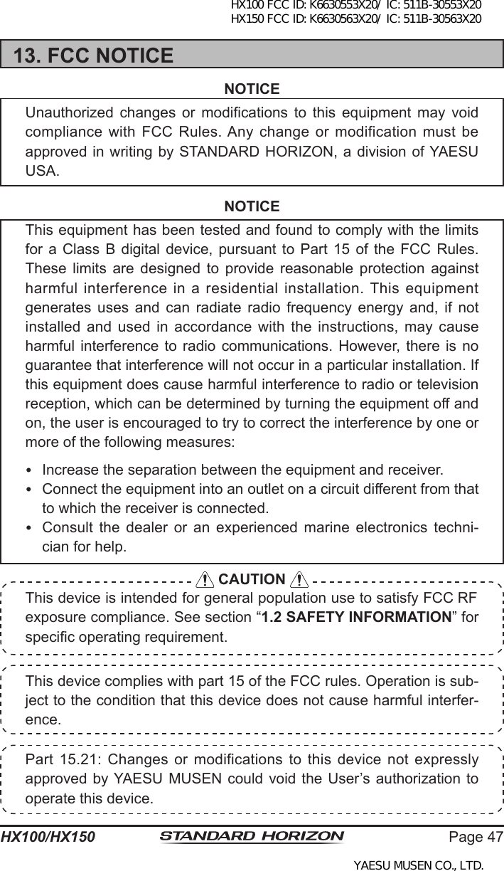 Page 47HX100/HX150This device complies with part 15 of the FCC rules. Operation is sub-ject to the condition that this device does not cause harmful interfer-ence.Part 15.21: Changes  or  modifications  to  this  device  not  expressly approved by YAESU MUSEN  could  void the User’s authorization to operate this device.13. FCC NOTICENOTICEUnauthorized  changes  or  modications  to  this  equipment  may  void compliance with  FCC  Rules. Any change or  modification  must be approved in writing by STANDARD HORIZON, a division of YAESU USA.NOTICEThis equipment has been tested and found to comply with the limits for a  Class  B  digital device,  pursuant  to  Part 15 of  the  FCC Rules. These  limits  are  designed  to  provide  reasonable  protection  against harmful  interference in a  residential installation. This equipment generates  uses  and  can  radiate  radio  frequency  energy  and,  if  not installed and  used  in  accordance  with the  instructions,  may  cause harmful interference to  radio  communications.  However, there is  no guarantee that interference will not occur in a particular installation. If this equipment does cause harmful interference to radio or television reception, which can be determined by turning the equipment off and on, the user is encouraged to try to correct the interference by one or more of the following measures:  Increase the separation between the equipment and receiver.  Connect the equipment into an outlet on a circuit different from that to which the receiver is connected.  Consult  the  dealer  or  an  experienced  marine  electronics  techni-cian for help. CAUTION This device is intended for general population use to satisfy FCC RF exposure compliance. See section “1.2 SAFETY INFORMATION” for specic operating requirement.HX100 FCC ID: K6630553X20/ IC: 511B-30553X20 HX150 FCC ID: K6630563X20/ IC: 511B-30563X20YAESU MUSEN CO., LTD.