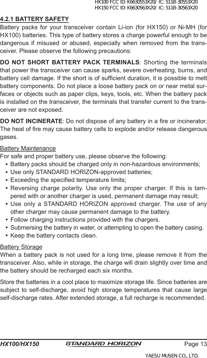 Page 13HX100/HX1504.2.1 BATTERY SAFETYBattery  packs  for  your  transceiver contain  Li-ion (for  HX150) or  Ni-MH  (for HX100) batteries. This type of battery stores a charge powerful enough to be dangerous if  misused  or abused,  especially  when  removed  from the  trans-ceiver. Please observe the following precautions:DO NOT SHORT BATTERY  PACK  TERMINALS: Shorting the terminals that power the transceiver can cause sparks, severe overheating, burns, and battery cell damage. If the short is of sufcient duration, it is possible to melt battery components. Do not place a loose battery pack on or near metal sur-faces or objects such as paper clips, keys, tools, etc. When the battery pack is installed on the transceiver, the terminals that transfer current to the trans-ceiver are not exposed.DO NOT INCINERATE: Do not dispose of any battery in a re or incinerator. The heat of re may cause battery cells to explode and/or release dangerous gases.Battery MaintenanceFor safe and proper battery use, please observe the following: Battery packs should be charged only in non-hazardous environments; Use only STANDARD HORIZON-approved batteries; Exceeding the specied temperature limits; Reversing  charge  polarity.  Use  only  the  proper  charger.  If  this  is  tam-pered with or another charger is used, permanent damage may result; Use  only a STANDARD HORIZON approved  charger. The  use  of  any other charger may cause permanent damage to the battery. Follow charging instructions provided with the chargers. Submersing the battery in water, or attempting to open the battery casing. Keep the battery contacts clean.Battery StorageWhen a battery pack is not used for a long time, please remove it from the transceiver. Also, while in storage, the charge will drain slightly over time and the battery should be recharged each six months.Store the batteries in a cool place to maximize storage life. Since batteries are subject  to  self-discharge,  avoid  high  storage  temperatures  that  cause  large self-discharge rates. After extended storage, a full recharge is recommended.HX100 FCC ID: K6630553X20/ IC: 511B-30553X20 HX150 FCC ID: K6630563X20/ IC: 511B-30563X20YAESU MUSEN CO., LTD.