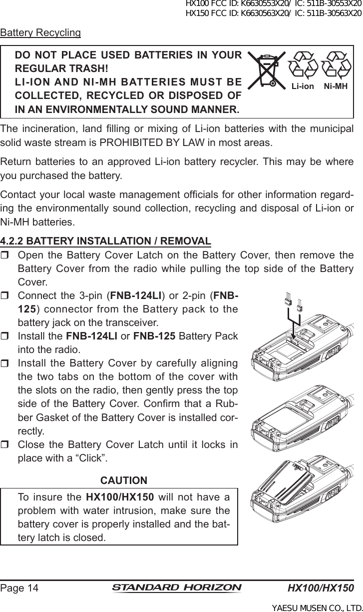 HX100/HX150Page 14Battery RecyclingDO  NOT  PLACE  USED  BATTERIES  IN  YOUR REGULAR TRASH!LI-ION AND NI-MH BATTERIES MUST BE COLLECTED,  RECYCLED  OR  DISPOSED  OF IN AN ENVIRONMENTALLY SOUND MANNER.The  incineration,  land  lling  or mixing  of Li-ion  batteries  with  the  municipal solid waste stream is PROHIBITED BY LAW in most areas.Return batteries  to  an approved Li-ion battery recycler. This may be where you purchased the battery.Contact your local waste management ofcials for other information regard-ing the environmentally sound collection, recycling and disposal of Li-ion or Ni-MH batteries.4.2.2 BATTERY INSTALLATION / REMOVAL  Open the  Battery  Cover Latch  on  the Battery  Cover,  then  remove the Battery Cover  from  the  radio  while pulling the top side of the Battery Cover.  Connect  the  3-pin (FNB-124LI)  or  2-pin (FNB-125)  connector from the Battery pack  to the battery jack on the transceiver.   Install the FNB-124LI or FNB-125 Battery Pack into the radio.  Install the Battery Cover by carefully aligning the  two  tabs  on  the  bottom  of  the  cover  with the slots on the radio, then gently press the top side of  the  Battery  Cover. Conrm that  a  Rub-ber Gasket of the Battery Cover is installed cor-rectly.  Close  the  Battery  Cover  Latch  until  it  locks  in place with a “Click”.CAUTIONTo  insure  the  HX100/HX150  will  not  have  a problem with  water  intrusion,  make  sure the battery cover is properly installed and the bat-tery latch is closed.Ni-MHLi-ionHX100 FCC ID: K6630553X20/ IC: 511B-30553X20 HX150 FCC ID: K6630563X20/ IC: 511B-30563X20YAESU MUSEN CO., LTD.