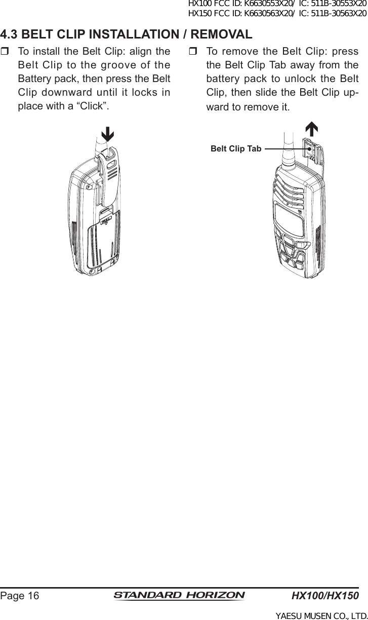 HX100/HX150Page 164.3 BELT CLIP INSTALLATION / REMOVAL  To install the Belt Clip: align the Belt Clip to the groove of the Battery pack, then press the Belt Clip  downward until it locks in place with a “Click”.êéBelt Clip TabTo remove the Belt Clip: press the Belt  Clip Tab away from the battery pack to unlock the Belt Clip, then slide the Belt Clip up-ward to remove it.HX100 FCC ID: K6630553X20/ IC: 511B-30553X20 HX150 FCC ID: K6630563X20/ IC: 511B-30563X20YAESU MUSEN CO., LTD.