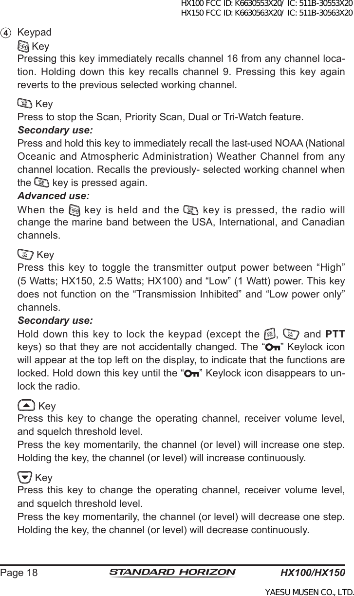 HX100/HX150Page 18  Keypad  Key  Pressing this key immediately recalls channel 16 from any channel loca-tion.  Holding  down  this  key  recalls  channel 9.  Pressing this  key again reverts to the previous selected working channel.  Key  Press to stop the Scan, Priority Scan, Dual or Tri-Watch feature. Secondary use:  Press and hold this key to immediately recall the last-used NOAA (National Oceanic and Atmospheric Administration) Weather Channel  from any channel location. Recalls the previously- selected working channel when the   key is pressed again. Advanced use:  When  the   key is held and the   key is pressed, the radio will change the marine band between the USA, International, and Canadian channels.  Key  Press  this key to toggle  the transmitter output power  between “High” (5 Watts; HX150, 2.5 Watts; HX100) and “Low” (1 Watt) power. This key does not function on the “Transmission Inhibited” and “Low power only” channels. Secondary use:  Hold down this key to lock the keypad (except the  ,    and  PTT keys) so that they are not accidentally changed. The “ ” Keylock icon will appear at the top left on the display, to indicate that the functions are locked. Hold down this key until the “ ” Keylock icon disappears to un-lock the radio.  Key  Press  this  key  to  change  the  operating  channel,  receiver  volume  level, and squelch threshold level.  Press the key momentarily, the channel (or level) will increase one step. Holding the key, the channel (or level) will increase continuously.  Key  Press  this  key  to  change  the  operating  channel,  receiver  volume  level, and squelch threshold level.  Press the key momentarily, the channel (or level) will decrease one step. Holding the key, the channel (or level) will decrease continuously.HX100 FCC ID: K6630553X20/ IC: 511B-30553X20 HX150 FCC ID: K6630563X20/ IC: 511B-30563X20YAESU MUSEN CO., LTD.