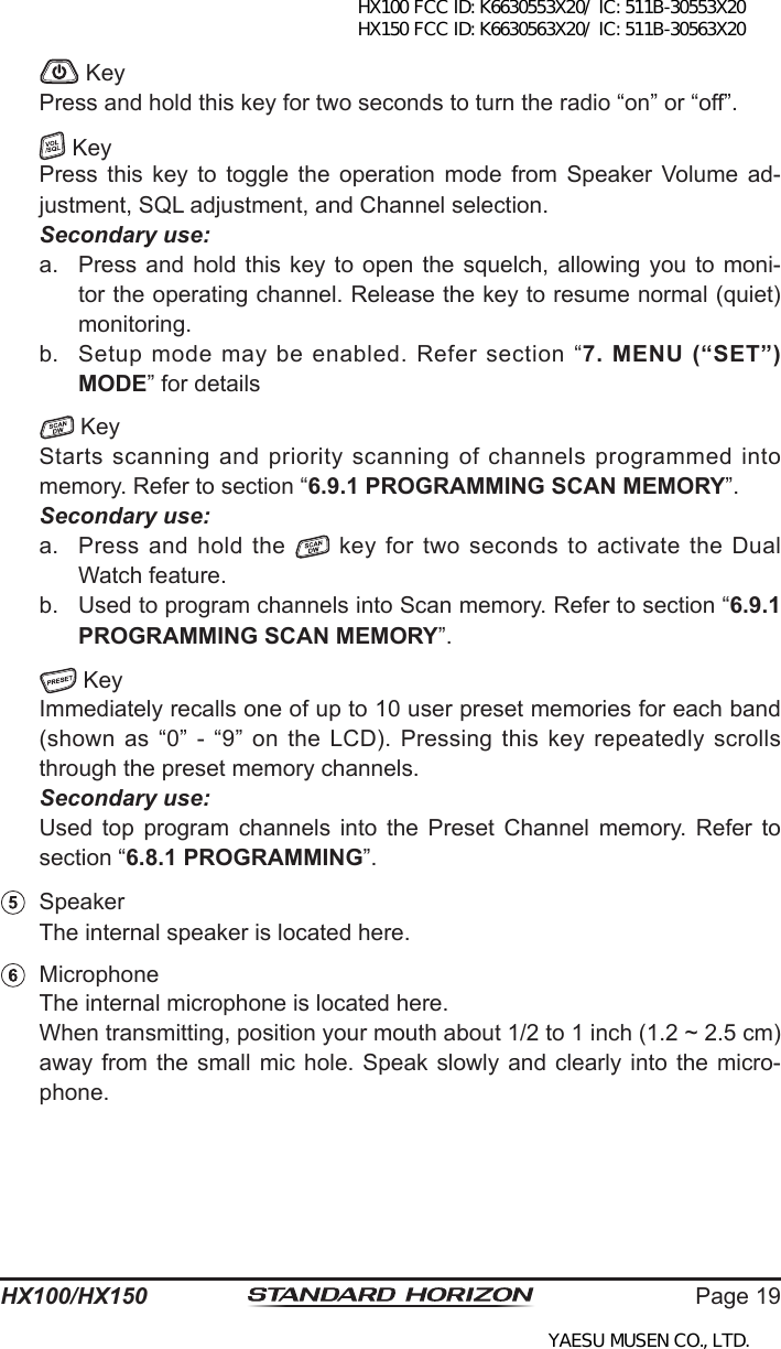 Page 19HX100/HX150   Key  Press and hold this key for two seconds to turn the radio “on” or “off”.   Key  Press  this  key  to  toggle  the  operation  mode  from  Speaker  Volume  ad-justment, SQL adjustment, and Channel selection. Secondary use:a.  Press and hold  this  key  to  open  the  squelch,  allowing  you  to  moni-tor the operating channel. Release the key to resume normal (quiet) monitoring.b.  Setup  mode  may  be  enabled.  Refer  section  “7.  MENU  (“SET”) MODE” for details  Key  Starts scanning and priority scanning of channels programmed into memory. Refer to section “6.9.1 PROGRAMMING SCAN MEMORY”.  Secondary use:a.  Press and hold the   key for two seconds to activate the Dual Watch feature.b.  Used to program channels into Scan memory. Refer to section “6.9.1 PROGRAMMING SCAN MEMORY”.  Key  Immediately recalls one of up to 10 user preset memories for each band (shown  as  “0”  -  “9”  on  the  LCD).  Pressing  this  key  repeatedly  scrolls through the preset memory channels. Secondary use:  Used  top  program  channels  into  the  Preset  Channel  memory. Refer  to section “6.8.1 PROGRAMMING”.  Speaker  The internal speaker is located here.  Microphone  The internal microphone is located here.  When transmitting, position your mouth about 1/2 to 1 inch (1.2 ~ 2.5 cm) away from  the  small  mic  hole. Speak slowly and clearly into the micro-phone.HX100 FCC ID: K6630553X20/ IC: 511B-30553X20 HX150 FCC ID: K6630563X20/ IC: 511B-30563X20YAESU MUSEN CO., LTD.