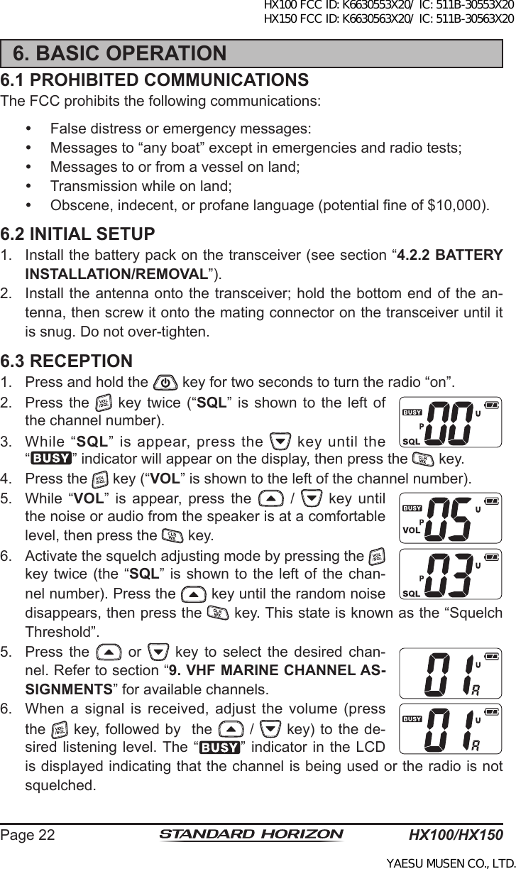 HX100/HX150Page 226. BASIC OPERATION6.1 PROHIBITED COMMUNICATIONSThe FCC prohibits the following communications:  False distress or emergency messages:  Messages to “any boat” except in emergencies and radio tests;  Messages to or from a vessel on land;  Transmission while on land;  Obscene, indecent, or profane language (potential ne of $10,000).6.2 INITIAL SETUP1.  Install the battery pack on the transceiver (see section “4.2.2 BATTERY INSTALLATION/REMOVAL”).2.  Install the antenna onto the transceiver; hold the bottom end of the an-tenna, then screw it onto the mating connector on the transceiver until it is snug. Do not over-tighten.6.3 RECEPTION1.  Press and hold the   key for two seconds to turn the radio “on”.2.  Press the    key  twice (“SQL”  is  shown  to the  left  of the channel number). 3.  While  “SQL” is appear, press the   key until the “” indicator will appear on the display, then press the   key.4.  Press the   key (“VOL” is shown to the left of the channel number).5.  While  “VOL”  is  appear,  press  the   /    key  until the noise or audio from the speaker is at a comfortable level, then press the   key.6.  Activate the squelch adjusting mode by pressing the   key twice (the “SQL” is  shown to the left of the chan-nel number). Press the   key until the random noise disappears, then press the   key. This state is known as the “Squelch Threshold”.5.  Press  the    or    key  to  select  the  desired  chan-nel. Refer to section “9. VHF MARINE CHANNEL AS-SIGNMENTS” for available channels.6.  When  a  signal  is  received,  adjust  the  volume  (press the   key, followed by  the   /   key) to the de-sired listening level. The “ ” indicator in the  LCD is displayed indicating that the channel is being used or the radio is not squelched.HX100 FCC ID: K6630553X20/ IC: 511B-30553X20 HX150 FCC ID: K6630563X20/ IC: 511B-30563X20YAESU MUSEN CO., LTD.