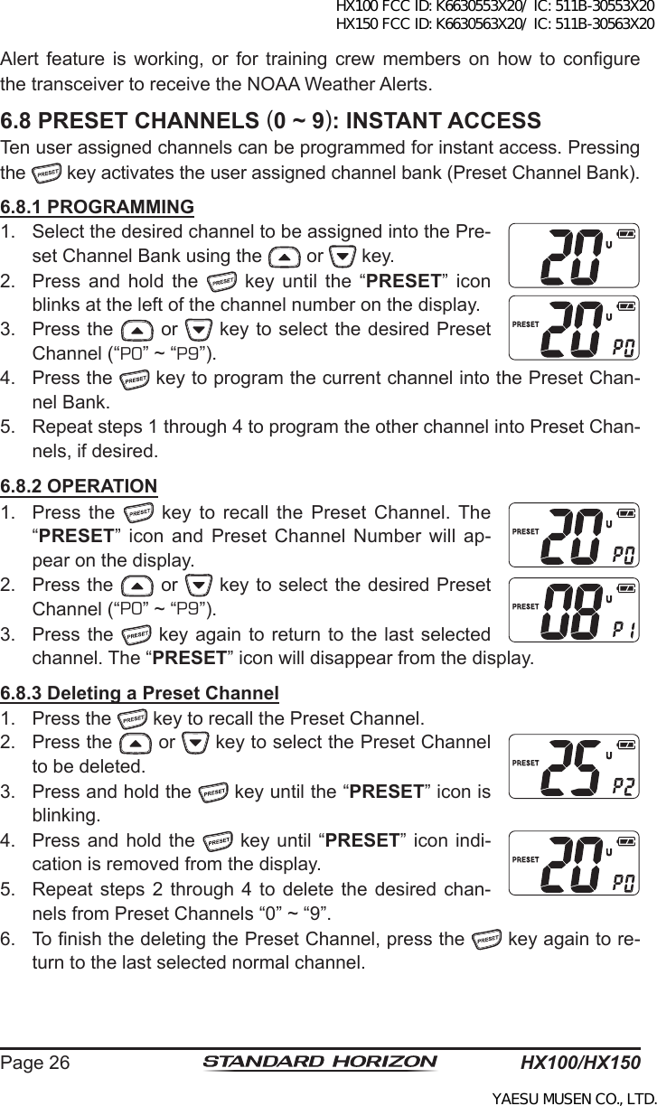 HX100/HX150Page 26Alert  feature  is  working,  or  for  training  crew  members  on  how  to  congure the transceiver to receive the NOAA Weather Alerts. 6.8 PRESET CHANNELS (0 ~ 9): INSTANT ACCESSTen user assigned channels can be programmed for instant access. Pressing the   key activates the user assigned channel bank (Preset Channel Bank).6.8.1 PROGRAMMING1.  Select the desired channel to be assigned into the Pre-set Channel Bank using the   or   key.2.  Press  and  hold  the    key  until  the  “PRESET”  icon blinks at the left of the channel number on the display.3.  Press the   or   key to select the desired Preset Channel (“P0” ~ “P9”).4.  Press the   key to program the current channel into the Preset Chan-nel Bank.5.  Repeat steps 1 through 4 to program the other channel into Preset Chan-nels, if desired.6.8.2 OPERATION1.  Press  the    key to  recall  the Preset  Channel. The “PRESET” icon  and  Preset Channel  Number  will  ap-pear on the display.2.  Press the   or   key to select the desired Preset Channel (“P0” ~ “P9”). 3.  Press the   key again to  return to the last selected channel. The “PRESET” icon will disappear from the display.6.8.3 Deleting a Preset Channel1.  Press the   key to recall the Preset Channel.2.  Press the   or   key to select the Preset Channel to be deleted.3.  Press and hold the   key until the “PRESET” icon is blinking.4.  Press and  hold the   key  until “PRESET” icon indi-cation is removed from the display.5.  Repeat steps 2 through  4  to  delete  the desired  chan-nels from Preset Channels “0” ~ “9”.6.  To nish the deleting the Preset Channel, press the   key again to re-turn to the last selected normal channel.HX100 FCC ID: K6630553X20/ IC: 511B-30553X20 HX150 FCC ID: K6630563X20/ IC: 511B-30563X20YAESU MUSEN CO., LTD.