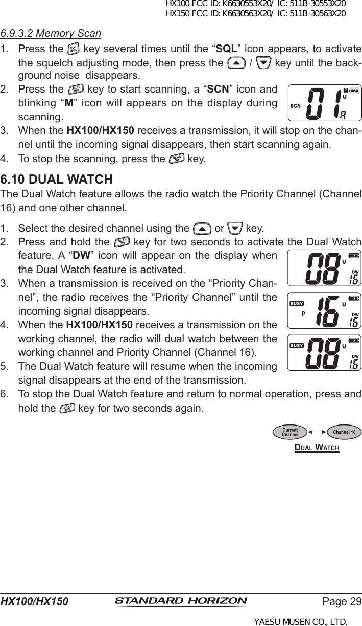 Page 29HX100/HX1506.9.3.2 Memory Scan1.  Press the   key several times until the “SQL” icon appears, to activate the squelch adjusting mode, then press the   /   key until the back-ground noise  disappears.2.  Press the   key to start scanning, a “SCN” icon and blinking “M”  icon  will  appears  on  the  display  during scanning.3.  When the HX100/HX150 receives a transmission, it will stop on the chan-nel until the incoming signal disappears, then start scanning again. 4.  To stop the scanning, press the   key.6.10 DUAL WATCHThe Dual Watch feature allows the radio watch the Priority Channel (Channel 16) and one other channel.1.  Select the desired channel using the   or   key.2.  Press and hold the   key for two seconds to activate the Dual Watch feature. A  “DW”  icon  will  appear  on  the  display  when the Dual Watch feature is activated.3.  When a transmission is received on the “Priority Chan-nel”, the radio receives the “Priority Channel” until the incoming signal disappears.4.  When the HX100/HX150 receives a transmission on the working channel, the radio will dual watch between the working channel and Priority Channel (Channel 16).5.  The Dual Watch feature will resume when the incoming signal disappears at the end of the transmission.6.  To stop the Dual Watch feature and return to normal operation, press and hold the   key for two seconds again.Dual WatchHX100 FCC ID: K6630553X20/ IC: 511B-30553X20 HX150 FCC ID: K6630563X20/ IC: 511B-30563X20YAESU MUSEN CO., LTD.