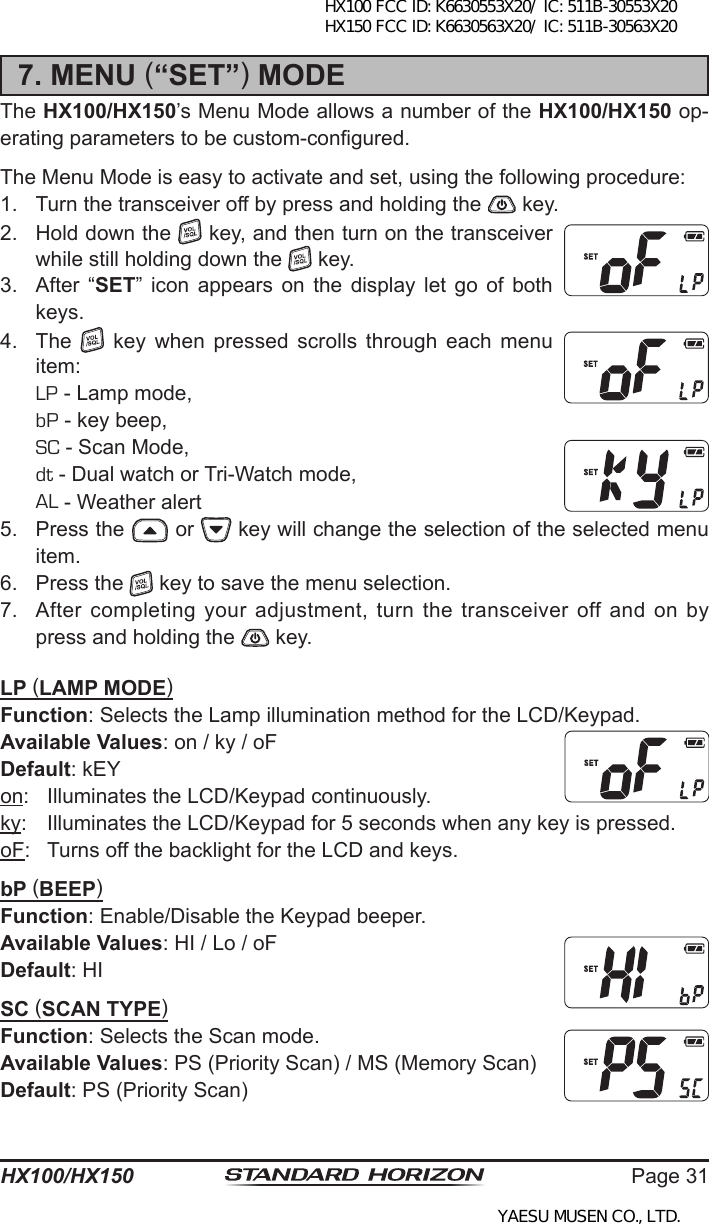 Page 31HX100/HX1507. MENU (“SET”) MODEThe HX100/HX150’s Menu Mode allows a number of the HX100/HX150 op-erating parameters to be custom-congured.The Menu Mode is easy to activate and set, using the following procedure:1.  Turn the transceiver off by press and holding the   key.2.  Hold down the   key, and then turn on the transceiver while still holding down the   key.3.  After  “SET”  icon  appears  on  the  display  let  go  of  both keys.4.  The   key  when pressed  scrolls  through  each  menu item: LP - Lamp mode, bP - key beep, SC - Scan Mode, dt - Dual watch or Tri-Watch mode,   AL - Weather alert 5.  Press the   or   key will change the selection of the selected menu item.6.  Press the   key to save the menu selection.7.  After  completing  your  adjustment,  turn  the  transceiver  off  and  on  by press and holding the   key.LP (LAMP MODE)Function: Selects the Lamp illumination method for the LCD/Keypad.Available Values: on / ky / oFDefault: kEYon:  Illuminates the LCD/Keypad continuously.ky:  Illuminates the LCD/Keypad for 5 seconds when any key is pressed.oF:  Turns off the backlight for the LCD and keys.bP (BEEP)Function: Enable/Disable the Keypad beeper.Available Values: HI / Lo / oFDefault: HISC (SCAN TYPE)Function: Selects the Scan mode.Available Values: PS (Priority Scan) / MS (Memory Scan) Default: PS (Priority Scan)HX100 FCC ID: K6630553X20/ IC: 511B-30553X20 HX150 FCC ID: K6630563X20/ IC: 511B-30563X20YAESU MUSEN CO., LTD.