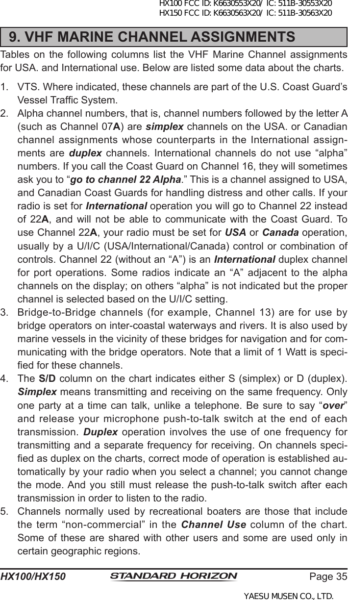 Page 35HX100/HX1509. VHF MARINE CHANNEL ASSIGNMENTSTables on  the  following columns  list  the VHF  Marine  Channel assignments for USA. and International use. Below are listed some data about the charts.1.  VTS. Where indicated, these channels are part of the U.S. Coast Guard’s Vessel Trafc System.2.  Alpha channel numbers, that is, channel numbers followed by the letter A (such as Channel 07A) are simplex channels on the USA. or Canadian channel assignments whose counterparts in the International assign-ments  are  duplex  channels.  International  channels  do  not  use  “alpha” numbers. If you call the Coast Guard on Channel 16, they will sometimes ask you to “go to channel 22 Alpha.” This is a channel assigned to USA, and Canadian Coast Guards for handling distress and other calls. If your radio is set for International operation you will go to Channel 22 instead of  22A,  and  will  not  be  able to  communicate with  the Coast  Guard. To use Channel 22A, your radio must be set for USA or Canada operation, usually by a U/I/C (USA/International/Canada) control or combination of controls. Channel 22 (without an “A”) is an International duplex channel for  port  operations.  Some  radios  indicate  an  “A”  adjacent  to  the  alpha channels on the display; on others “alpha” is not indicated but the proper channel is selected based on the U/I/C setting.3.  Bridge-to-Bridge channels (for example, Channel 13) are for use by bridge operators on inter-coastal waterways and rivers. It is also used by marine vessels in the vicinity of these bridges for navigation and for com-municating with the bridge operators. Note that a limit of 1 Watt is speci-ed for these channels. 4.  The S/D column on the chart indicates either S (simplex) or D (duplex). Simplex means transmitting and receiving on the same frequency. Only one party at  a  time  can talk,  unlike a telephone.  Be  sure  to  say “over” and release your microphone push-to-talk switch at the end of each transmission. Duplex  operation  involves  the use  of  one  frequency for transmitting and a separate frequency for receiving. On channels speci-ed as duplex on the charts, correct mode of operation is established au-tomatically by your radio when you select a channel; you cannot change the mode. And  you  still  must release  the  push-to-talk  switch after each transmission in order to listen to the radio.5.  Channels  normally  used  by  recreational  boaters  are  those  that  include the term “non-commercial” in the Channel  Use  column  of  the  chart. Some of these are shared with other users  and  some  are  used  only  in certain geographic regions.HX100 FCC ID: K6630553X20/ IC: 511B-30553X20 HX150 FCC ID: K6630563X20/ IC: 511B-30563X20YAESU MUSEN CO., LTD.