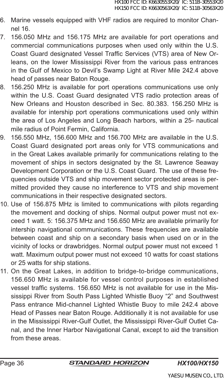 HX100/HX150Page 366.  Marine vessels equipped with VHF radios are required to monitor Chan-nel 16.7.  156.050 MHz and 156.175  MHz  are  available  for port  operations and commercial  communications  purposes  when  used  only  within  the U.S. Coast Guard designated Vessel Trafc Services (VTS) area of New Or-leans,  on  the  lower  Mississippi River  from the  various pass  entrances in the Gulf of Mexico to Devil’s Swamp Light at River Mile 242.4 above head of passes near Baton Rouge. 8.  156.250  MHz  is  available  for  port  operations  communications  use  only within  the  U.S.  Coast  Guard  designated  VTS  radio  protection  areas  of New  Orleans  and  Houston  described  in  Sec.  80.383.  156.250  MHz  is available  for  intership  port  operations  communications  used  only  within the area of Los Angeles and Long Beach harbors, within a 25- nautical mile radius of Point Fermin, California. 9.  156.550 MHz, 156.600 MHz and 156.700 MHz are available in the U.S. Coast  Guard  designated  port  areas  only  for  VTS  communications  and in the Great Lakes available primarily for communications relating to the movement  of  ships in  sectors  designated  by  the St.  Lawrence  Seaway Development Corporation or the U.S. Coast Guard. The use of these fre-quencies outside VTS and ship movement sector protected areas is per-mitted provided  they  cause no interference to VTS and  ship  movement communications in their respective designated sectors.10. Use  of  156.875  MHz  is limited  to  communications  with  pilots regarding the movement and docking of ships. Normal output power must not ex-ceed 1 watt. 5: 156.375 MHz and 156.650 MHz are available primarily for intership navigational  communications. These frequencies  are  available between  coast  and  ship  on  a secondary  basis  when  used  on  or  in  the vicinity of locks or drawbridges. Normal output power must not exceed 1 watt. Maximum output power must not exceed 10 watts for coast stations or 25 watts for ship stations. 11. On the Great Lakes, in addition to bridge-to-bridge communications, 156.650  MHz  is  available  for  vessel  control  purposes  in  established vessel trafc systems. 156.650 MHz is not available for use in the Mis-sissippi River from South Pass Lighted Whistle Buoy “2” and Southwest Pass  entrance  Mid-channel  Lighted  Whistle  Buoy  to mile  242.4 above Head of Passes near Baton Rouge. Additionally it is not available for use in the Mississippi River-Gulf Outlet, the Mississippi River-Gulf Outlet Ca-nal, and the Inner Harbor Navigational Canal, except to aid the transition from these areas. HX100 FCC ID: K6630553X20/ IC: 511B-30553X20 HX150 FCC ID: K6630563X20/ IC: 511B-30563X20YAESU MUSEN CO., LTD.