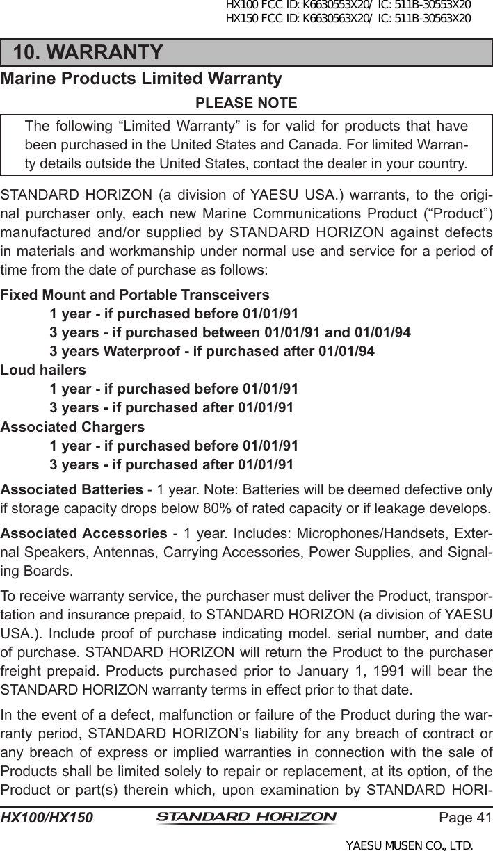 Page 41HX100/HX15010. WARRANTYMarine Products Limited WarrantyPLEASE NOTEThe following  “Limited  Warranty” is  for valid for  products  that have been purchased in the United States and Canada. For limited Warran-ty details outside the United States, contact the dealer in your country.STANDARD HORIZON  (a  division  of  YAESU  USA.)  warrants,  to  the  origi-nal  purchaser  only,  each  new  Marine  Communications  Product  (“Product”) manufactured and/or supplied by STANDARD HORIZON against defects in materials and workmanship under normal use and service for a period of time from the date of purchase as follows:Fixed Mount and Portable Transceivers  1 year - if purchased before 01/01/91  3 years - if purchased between 01/01/91 and 01/01/94  3 years Waterproof - if purchased after 01/01/94Loud hailers  1 year - if purchased before 01/01/91  3 years - if purchased after 01/01/91Associated Chargers  1 year - if purchased before 01/01/91  3 years - if purchased after 01/01/91Associated Batteries - 1 year. Note: Batteries will be deemed defective only if storage capacity drops below 80% of rated capacity or if leakage develops.Associated Accessories - 1 year. Includes: Microphones/Handsets, Exter-nal Speakers, Antennas, Carrying Accessories, Power Supplies, and Signal-ing Boards.To receive warranty service, the purchaser must deliver the Product, transpor-tation and insurance prepaid, to STANDARD HORIZON (a division of YAESU USA.). Include proof of  purchase indicating model. serial number, and  date of purchase. STANDARD HORIZON will return the Product to the purchaser freight prepaid. Products  purchased  prior  to January 1,  1991  will  bear the STANDARD HORIZON warranty terms in effect prior to that date.In the event of a defect, malfunction or failure of the Product during the war-ranty period,  STANDARD HORIZON’s liability for any breach of contract or any  breach  of  express  or  implied warranties  in  connection  with  the  sale  of Products shall be limited solely to repair or replacement, at its option, of the Product  or  part(s)  therein  which,  upon  examination  by  STANDARD  HORI-HX100 FCC ID: K6630553X20/ IC: 511B-30553X20 HX150 FCC ID: K6630563X20/ IC: 511B-30563X20YAESU MUSEN CO., LTD.