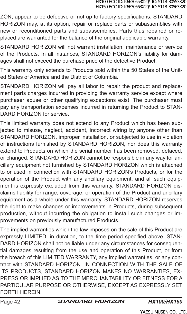 HX100/HX150Page 42ZON, appear to be defective or not up to factory specications. STANDARD HORIZON may, at its  option,  repair  or replace parts or subassemblies with new  or  reconditioned parts  and  subassemblies. Parts  thus  repaired or  re-placed are warranted for the balance of the original applicable warranty.STANDARD HORIZON will not  warrant  installation, maintenance or service of  the  Products. In  all instances,  STANDARD  HORIZON’s  liability  for  dam-ages shall not exceed the purchase price of the defective Product.This warranty only extends to Products sold within the 50 States of the Unit-ed States of America and the District of Columbia.STANDARD HORIZON  will  pay all labor  to  repair the product  and  replace-ment parts charges incurred in providing the warranty service except where purchaser  abuse  or  other  qualifying  exceptions  exist. The  purchaser  must pay any transportation expenses incurred in returning the Product to STAN-DARD HORIZON for service.This limited  warranty does not extend to  any  Product which has been  sub-jected  to  misuse, neglect,  accident,  incorrect  wiring  by anyone  other than STANDARD HORIZON, improper installation, or subjected to use in violation of  instructions  furnished by  STANDARD  HORIZON,  nor  does  this  warranty extend to Products on which the serial number has been removed, defaced, or changed. STANDARD HORIZON cannot be responsible in any way for an-cillary equipment not furnished by STANDARD HORIZON which is attached to or used in  connection  with  STANDARD HORIZON’s Products,  or for  the operation  of  the  Product  with  any  ancillary  equipment,  and  all  such  equip-ment is  expressly  excluded from  this  warranty. STANDARD  HORIZON  dis-claims liability for range, coverage, or operation of the Product and ancillary equipment as a whole under this warranty. STANDARD HORIZON reserves the right to make changes or improvements in Products, during subsequent production, without incurring the  obligation  to  install  such changes  or im-provements on previously manufactured Products.The implied warranties which the law imposes on the sale of this Product are expressly  LIMITED,  in  duration,  to  the  time  period  specied  above.  STAN-DARD HORIZON shall not be liable under any circumstances for consequen-tial  damages  resulting  from  the  use  and  operation  of  this  Product,  or  from the breach of this LIMITED WARRANTY, any implied warranties, or any con-tract  with  STANDARD  HORIZON.  IN  CONNECTION  WITH THE  SALE  OF ITS  PRODUCTS,  STANDARD  HORIZON  MAKES  NO  WARRANTIES,  EX-PRESS OR IMPLIED AS TO THE MERCHANTABILITY OR FITNESS FOR A PARTICULAR PURPOSE OR OTHERWISE, EXCEPT AS EXPRESSLY SET FORTH HEREIN.HX100 FCC ID: K6630553X20/ IC: 511B-30553X20 HX150 FCC ID: K6630563X20/ IC: 511B-30563X20YAESU MUSEN CO., LTD.