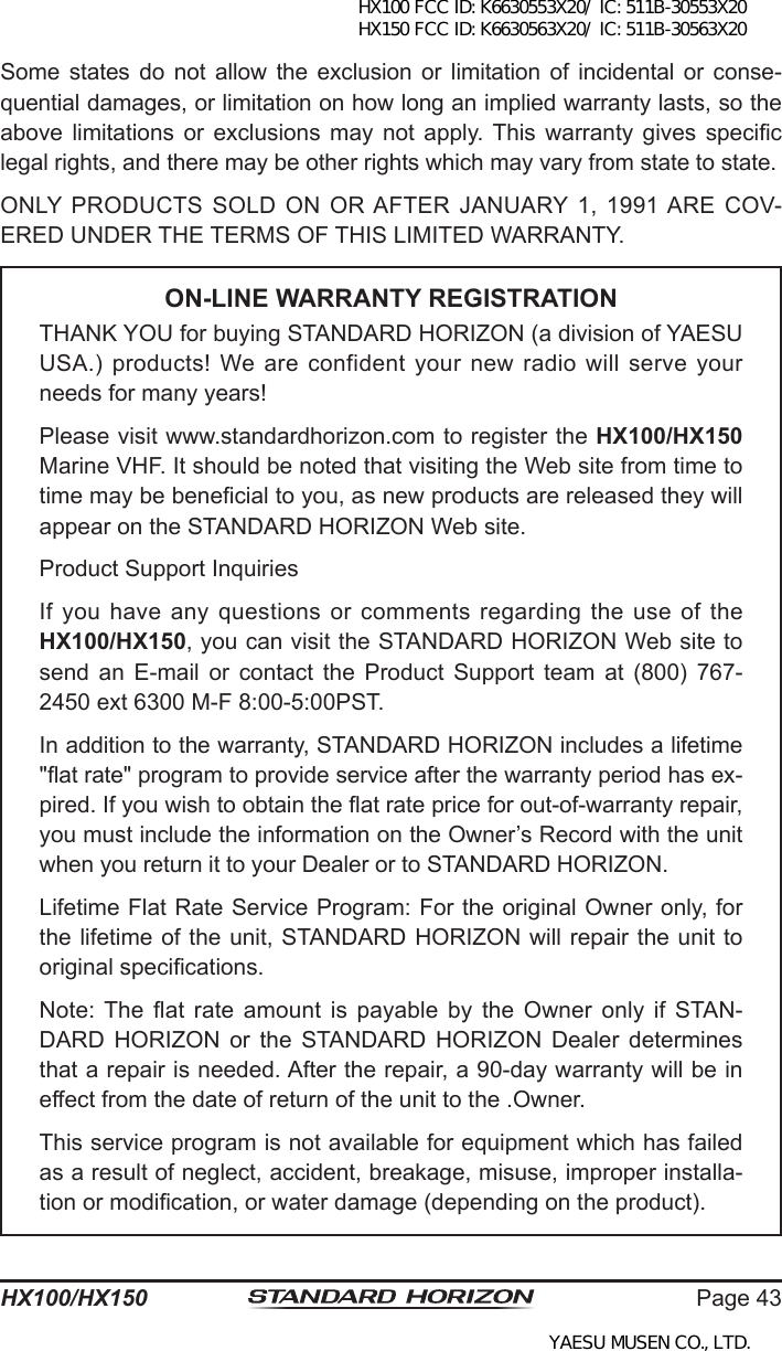 Page 43HX100/HX150Some states  do  not allow the  exclusion or  limitation of  incidental or  conse-quential damages, or limitation on how long an implied warranty lasts, so the above  limitations  or  exclusions  may  not  apply. This  warranty  gives  specic legal rights, and there may be other rights which may vary from state to state.ONLY PRODUCTS  SOLD  ON  OR AFTER  JANUARY 1,  1991 ARE  COV-ERED UNDER THE TERMS OF THIS LIMITED WARRANTY.ON-LINE WARRANTY REGISTRATIONTHANK YOU for buying STANDARD HORIZON (a division of YAESU USA.)  products!  We  are  confident  your  new  radio  will  serve  your needs for many years!Please visit www.standardhorizon.com to register the HX100/HX150 Marine VHF. It should be noted that visiting the Web site from time to time may be benecial to you, as new products are released they will appear on the STANDARD HORIZON Web site.Product Support InquiriesIf you have any questions or comments regarding the use of the HX100/HX150, you can visit the STANDARD HORIZON Web site to send  an  E-mail  or  contact  the  Product  Support  team  at  (800)  767-2450 ext 6300 M-F 8:00-5:00PST.In addition to the warranty, STANDARD HORIZON includes a lifetime &quot;at rate&quot; program to provide service after the warranty period has ex-pired. If you wish to obtain the at rate price for out-of-warranty repair, you must include the information on the Owner’s Record with the unit when you return it to your Dealer or to STANDARD HORIZON.Lifetime Flat Rate Service Program: For the original Owner only, for the lifetime of the unit, STANDARD HORIZON will repair the unit to original specications.Note: The  at  rate  amount  is  payable  by  the  Owner  only  if  STAN-DARD  HORIZON  or  the  STANDARD  HORIZON  Dealer  determines that a repair is needed. After the repair, a 90-day warranty will be in effect from the date of return of the unit to the .Owner.This service program is not available for equipment which has failed as a result of neglect, accident, breakage, misuse, improper installa-tion or modication, or water damage (depending on the product).HX100 FCC ID: K6630553X20/ IC: 511B-30553X20 HX150 FCC ID: K6630563X20/ IC: 511B-30563X20YAESU MUSEN CO., LTD.