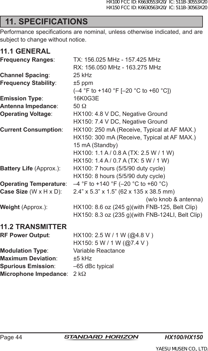 HX100/HX150Page 4411. SPECIFICATIONSPerformance specications are nominal, unless otherwise indicated, and are subject to change without notice.11.1 GENERALFrequency Ranges:  TX: 156.025 MHz - 157.425 MHz  RX: 156.050 MHz - 163.275 MHzChannel Spacing:  25 kHzFrequency Stability:  ±5 ppm  (–4 °F to +140 °F [–20 °C to +60 °C])Emission Type:  16K0G3EAntenna Impedance:  50 Operating Voltage:  HX100: 4.8 V DC, Negative Ground  HX150: 7.4 V DC, Negative GroundCurrent Consumption:  HX100: 250 mA (Receive, Typical at AF MAX.)  HX150: 300 mA (Receive, Typical at AF MAX.)   15 mA (Standby)  HX100: 1.1 A / 0.8 A (TX: 2.5 W / 1 W)  HX150: 1.4 A / 0.7 A (TX: 5 W / 1 W)Battery Life (Approx.):  HX100: 7 hours (5/5/90 duty cycle)  HX150: 8 hours (5/5/90 duty cycle)Operating Temperature:  –4 °F to +140 °F (–20 °C to +60 °C)Case Size (W x H x D):  2.4” x 5.3” x 1.5” (62 x 135 x 38.5 mm)(w/o knob &amp; antenna)Weight (Approx.):  HX100: 8.6 oz (245 g)(with FNB-125, Belt Clip)  HX150: 8.3 oz (235 g)(with FNB-124LI, Belt Clip)11.2 TRANSMITTERRF Power Output:  HX100: 2.5 W / 1 W (@4.8 V )  HX150: 5 W / 1 W (@7.4 V )Modulation Type:  Variable ReactanceMaximum Deviation:  ±5 kHzSpurious Emission:  –65 dBc typicalMicrophone Impedance:  2 kHX100 FCC ID: K6630553X20/ IC: 511B-30553X20 HX150 FCC ID: K6630563X20/ IC: 511B-30563X20YAESU MUSEN CO., LTD.