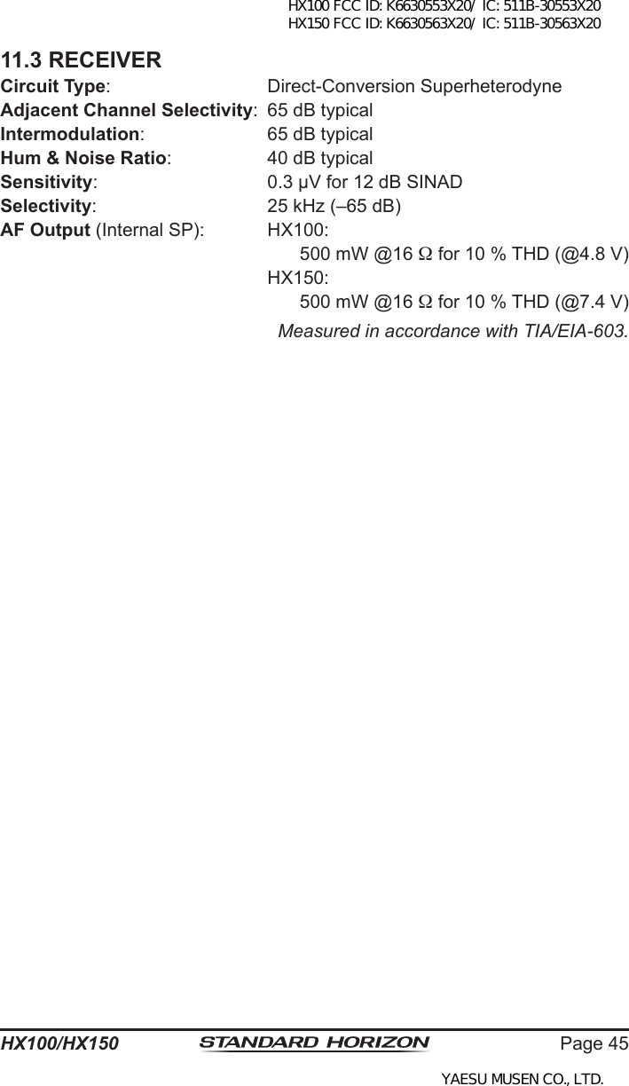 Page 45HX100/HX15011.3 RECEIVERCircuit Type:  Direct-Conversion SuperheterodyneAdjacent Channel Selectivity:  65 dB typicalIntermodulation:  65 dB typicalHum &amp; Noise Ratio:  40 dB typicalSensitivity:  0.3 µV for 12 dB SINADSelectivity:  25 kHz (–65 dB)AF Output (Internal SP):  HX100:500 mW @16  for 10 % THD (@4.8 V)  HX150:500 mW @16  for 10 % THD (@7.4 V)Measured in accordance with TIA/EIA-603.HX100 FCC ID: K6630553X20/ IC: 511B-30553X20 HX150 FCC ID: K6630563X20/ IC: 511B-30563X20YAESU MUSEN CO., LTD.