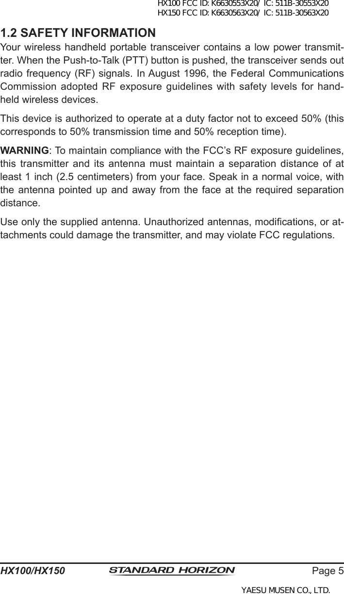 Page 5HX100/HX1501.2 SAFETY INFORMATIONYour wireless handheld portable transceiver contains a low power transmit-ter. When the Push-to-Talk (PTT) button is pushed, the transceiver sends out radio frequency (RF) signals. In August 1996, the Federal Communications Commission adopted  RF  exposure guidelines  with  safety levels  for  hand-held wireless devices.This device is authorized to operate at a duty factor not to exceed 50% (this corresponds to 50% transmission time and 50% reception time).WARNING: To maintain compliance with the FCC’s RF exposure guidelines, this  transmitter  and  its  antenna  must  maintain a  separation distance  of at least 1 inch (2.5 centimeters) from your face. Speak in a normal voice, with the antenna  pointed  up and away  from  the face  at  the  required separation distance.Use only the supplied antenna. Unauthorized antennas, modications, or at-tachments could damage the transmitter, and may violate FCC regulations.HX100 FCC ID: K6630553X20/ IC: 511B-30553X20 HX150 FCC ID: K6630563X20/ IC: 511B-30563X20YAESU MUSEN CO., LTD.