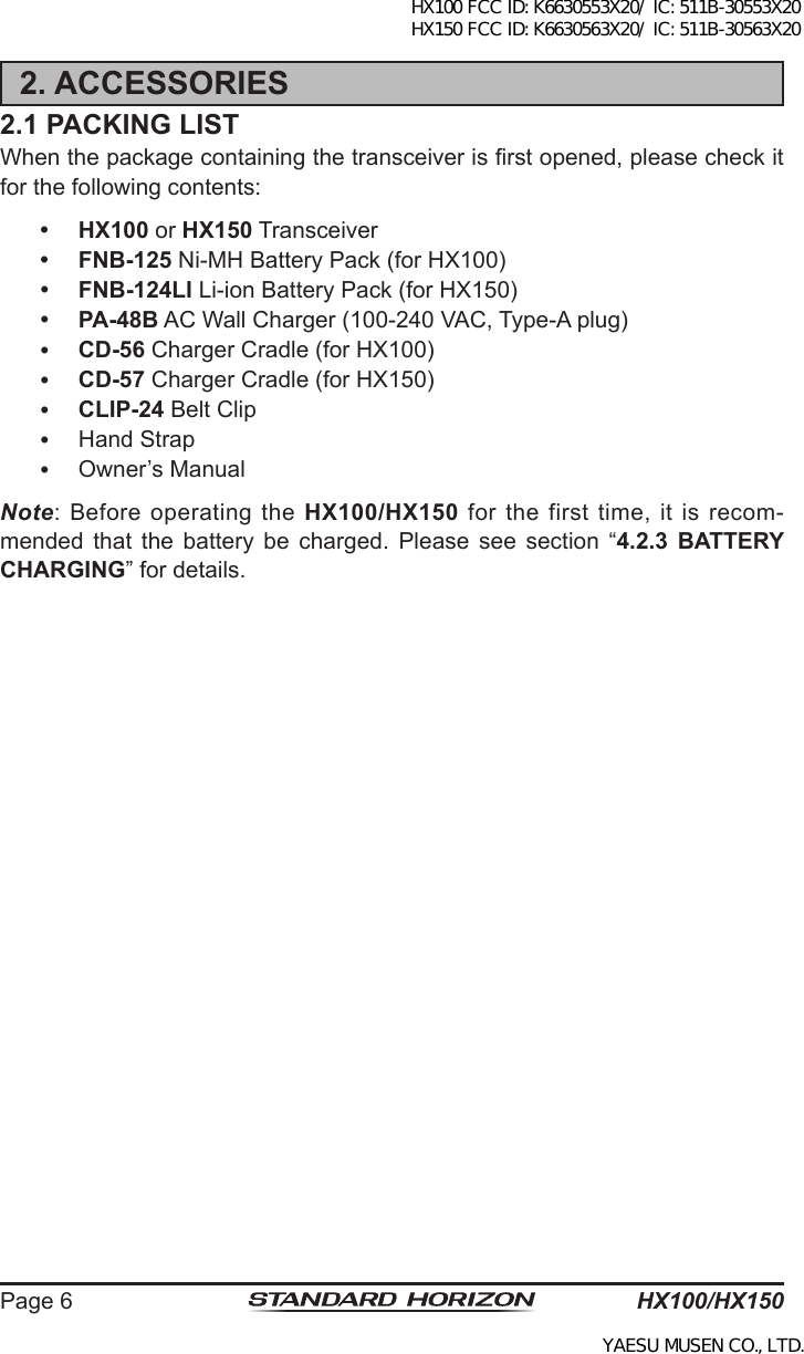 HX100/HX150Page 62. ACCESSORIES2.1 PACKING LISTWhen the package containing the transceiver is rst opened, please check it for the following contents: HX100 or HX150 Transceiver FNB-125 Ni-MH Battery Pack (for HX100) FNB-124LI Li-ion Battery Pack (for HX150) PA-48B AC Wall Charger (100-240 VAC, Type-A plug) CD-56 Charger Cradle (for HX100) CD-57 Charger Cradle (for HX150) CLIP-24 Belt Clip  Hand Strap  Owner’s ManualNote: Before operating the HX100/HX150  for  the  first  time,  it  is  recom-mended  that  the  battery  be  charged.  Please  see  section  “4.2.3  BATTERY CHARGING” for details.HX100 FCC ID: K6630553X20/ IC: 511B-30553X20 HX150 FCC ID: K6630563X20/ IC: 511B-30563X20YAESU MUSEN CO., LTD.