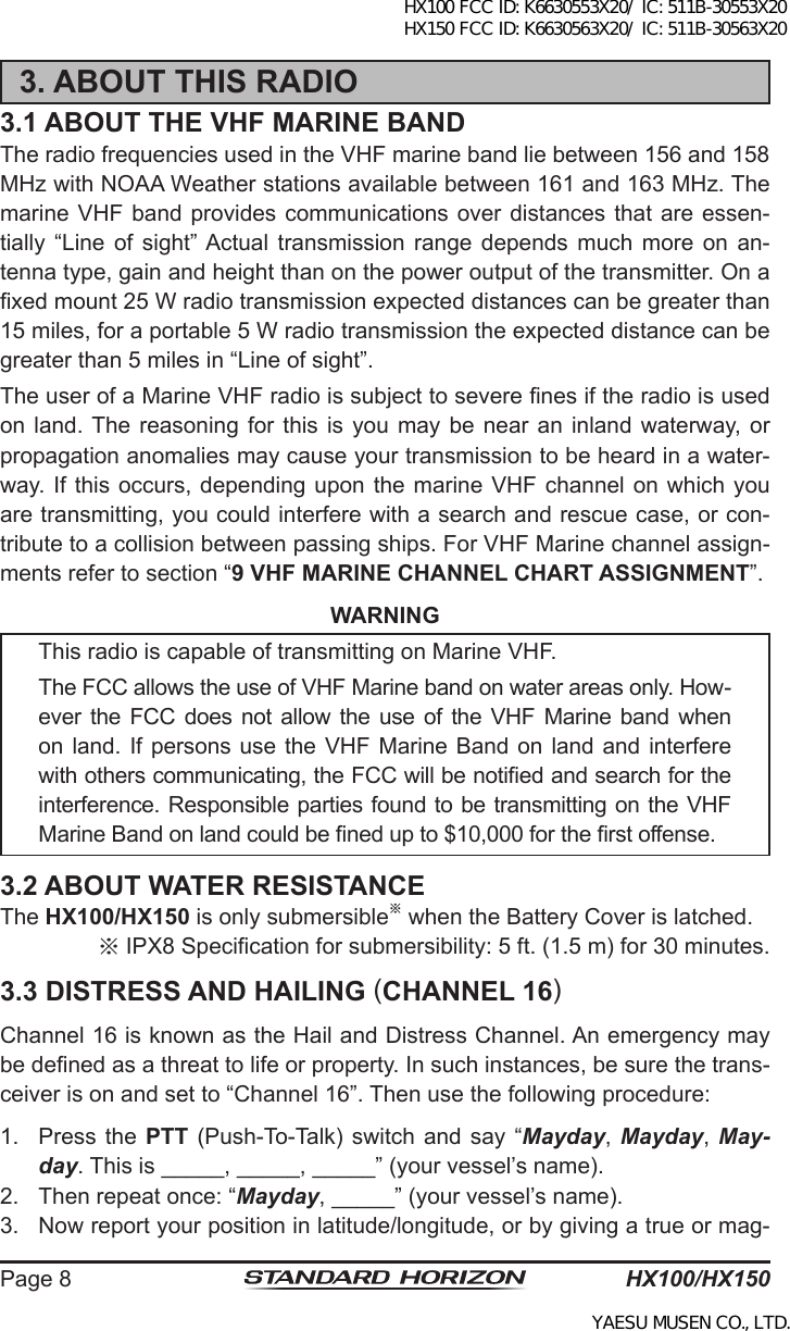 HX100/HX150Page 83. ABOUT THIS RADIO3.1 ABOUT THE VHF MARINE BANDThe radio frequencies used in the VHF marine band lie between 156 and 158 MHz with NOAA Weather stations available between 161 and 163 MHz. The marine VHF  band provides communications over  distances that are essen-tially  “Line  of  sight” Actual  transmission  range  depends  much  more  on  an-tenna type, gain and height than on the power output of the transmitter. On a xed mount 25 W radio transmission expected distances can be greater than 15 miles, for a portable 5 W radio transmission the expected distance can be greater than 5 miles in “Line of sight”.The user of a Marine VHF radio is subject to severe nes if the radio is used on land. The  reasoning  for  this  is  you may  be  near an  inland  waterway,  or propagation anomalies may cause your transmission to be heard in a water-way. If this occurs, depending upon the marine VHF  channel on which  you are transmitting, you could interfere with a search and rescue case, or con-tribute to a collision between passing ships. For VHF Marine channel assign-ments refer to section “9 VHF MARINE CHANNEL CHART ASSIGNMENT”.WARNINGThis radio is capable of transmitting on Marine VHF. The FCC allows the use of VHF Marine band on water areas only. How-ever  the FCC does not allow the  use of the VHF Marine  band when on land. If persons use the VHF  Marine Band on land and interfere with others communicating, the FCC will be notied and search for the interference. Responsible parties found to be transmitting on the VHF Marine Band on land could be ned up to $10,000 for the rst offense.3.2 ABOUT WATER RESISTANCEThe HX100/HX150 is only submersible※ when the Battery Cover is latched.※IPX8 Specication for submersibility: 5 ft. (1.5 m) for 30 minutes.3.3 DISTRESS AND HAILING (CHANNEL 16)Channel 16 is known as the Hail and Distress Channel. An emergency may be dened as a threat to life or property. In such instances, be sure the trans-ceiver is on and set to “Channel 16”. Then use the following procedure:1.  Press the PTT (Push-To-Talk) switch  and say  “Mayday,  Mayday, May-day. This is _____, _____, _____” (your vessel’s name).2.  Then repeat once: “Mayday, _____” (your vessel’s name).3.  Now report your position in latitude/longitude, or by giving a true or mag-HX100 FCC ID: K6630553X20/ IC: 511B-30553X20 HX150 FCC ID: K6630563X20/ IC: 511B-30563X20YAESU MUSEN CO., LTD.