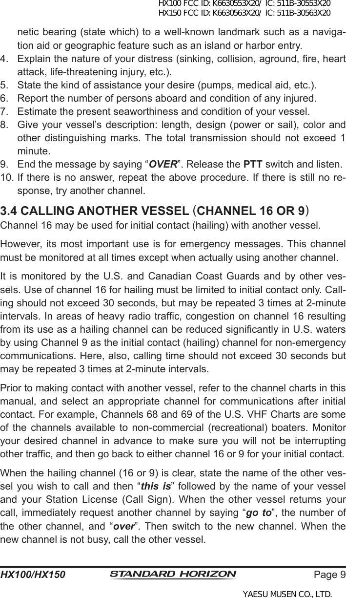 Page 9HX100/HX150netic bearing (state which) to a well-known landmark such as a naviga-tion aid or geographic feature such as an island or harbor entry.4.  Explain the nature of your distress (sinking, collision, aground, re, heart attack, life-threatening injury, etc.).5.  State the kind of assistance your desire (pumps, medical aid, etc.).6.  Report the number of persons aboard and condition of any injured.7.  Estimate the present seaworthiness and condition of your vessel.8.  Give your  vessel’s description: length, design (power  or sail), color and other  distinguishing  marks. The  total  transmission  should  not  exceed  1 minute.9.  End the message by saying “OVER”. Release the PTT switch and listen.10. If there is no answer, repeat the above procedure. If there is still no re-sponse, try another channel.3.4 CALLING ANOTHER VESSEL (CHANNEL 16 OR 9)Channel 16 may be used for initial contact (hailing) with another vessel.However, its most  important  use is for emergency messages. This channel must be monitored at all times except when actually using another channel.It is  monitored  by the U.S.  and  Canadian Coast Guards  and  by other  ves-sels. Use of channel 16 for hailing must be limited to initial contact only. Call-ing should not exceed 30 seconds, but may be repeated 3 times at 2-minute intervals. In areas of heavy radio trafc, congestion on channel 16 resulting from its use as a hailing channel can be reduced signicantly in U.S. waters by using Channel 9 as the initial contact (hailing) channel for non-emergency communications. Here, also, calling time should not exceed 30 seconds but may be repeated 3 times at 2-minute intervals.Prior to making contact with another vessel, refer to the channel charts in this manual, and  select  an  appropriate  channel for  communications  after initial contact. For example, Channels 68 and 69 of the U.S. VHF Charts are some of  the  channels  available to  non-commercial (recreational) boaters. Monitor your  desired  channel  in  advance  to  make  sure  you  will  not  be  interrupting other trafc, and then go back to either channel 16 or 9 for your initial contact.When the hailing channel (16 or 9) is clear, state the name of the other ves-sel you wish to call and then “this is” followed by the name of your vessel and your  Station  License (Call  Sign).  When  the other  vessel  returns your call, immediately request another channel by saying “go to”, the number of the  other  channel,  and  “over”. Then  switch  to  the  new  channel.  When  the new channel is not busy, call the other vessel.HX100 FCC ID: K6630553X20/ IC: 511B-30553X20 HX150 FCC ID: K6630563X20/ IC: 511B-30563X20YAESU MUSEN CO., LTD.