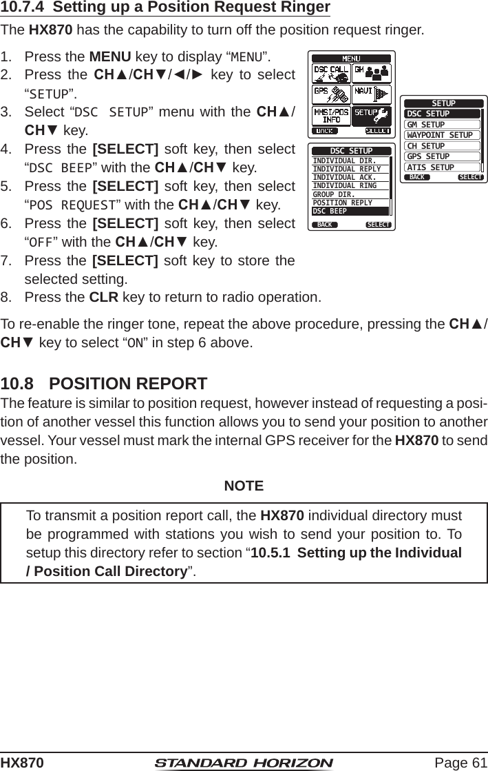 Page 61HX87010.7.4  Setting up a Position Request RingerThe HX870 has the capability to turn off the position request ringer.1.  Press the MENU key to display “MENU”.DSC SETUPGM SETUPBACKSETUPWAYPOINT SETUPCH SETUPGPS SETUPATIS SETUPSELECTINDIVIDUAL DIR.INDIVIDUAL REPLYINDIVIDUAL ACK.INDIVIDUAL RINGGROUP DIR.POSITION REPLY  DSC BEEPDSC SETUPBACK SELECT2.  Press the CH▲/CH▼/◄/► key to select “SETUP”.3.  Select “DSC SETUP” menu with the CH▲/CH▼ key.4.  Press the [SELECT] soft key, then select “DSC BEEP” with the CH▲/CH▼ key.5.  Press the [SELECT] soft key, then select “POS REQUEST” with the CH▲/CH▼ key.6.  Press the [SELECT] soft key, then select “OFF” with the CH▲/CH▼ key.7.  Press the [SELECT] soft key to store the selected setting.8.  Press the CLR key to return to radio operation.To re-enable the ringer tone, repeat the above procedure, pressing the CH▲/CH▼ key to select “ON” in step 6 above.10.8  POSITION REPORTThe feature is similar to position request, however instead of requesting a posi-tion of another vessel this function allows you to send your position to another vessel. Your vessel must mark the internal GPS receiver for the HX870 to send the position.NOTETo transmit a position report call, the HX870 individual directory must be programmed with stations you wish to send your position to. To setup this directory refer to section “10.5.1  Setting up the Individual / Position Call Directory”.