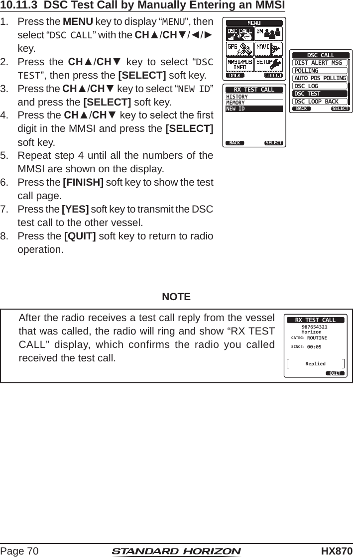 Page 70HX87010.11.3  DSC Test Call by Manually Entering an MMSI1.  Press the MENU key to display “MENU”, then select “DSC CALL” with the CH▲/CH▼/◄/► key.DIST ALERT MSGPOLLINGBACKDSC CALLAUTO POS POLLINGDSC LOGDSC TESTDSC LOOP BACKSELECTHISTORYMEMORYNEW IDRX TEST CALLBACK SELECT2.  Press the CH▲/CH▼ key to select “DSC TEST”, then press the [SELECT] soft key.3.  Press the CH▲/CH▼ key to select “NEW ID” and press the [SELECT] soft key.4.  Press the CH▲/CH▼ key to select the rst digit in the MMSI and press the [SELECT] soft key.5.  Repeat step 4 until all the numbers of the MMSI are shown on the display.6.  Press the [FINISH] soft key to show the test call page.7.  Press the [YES] soft key to transmit the DSC test call to the other vessel. 8.  Press the [QUIT] soft key to return to radio operation.NOTEAfter the radio receives a test call reply from the vessel that was called, the radio will ring and show “RX TEST CALL” display, which confirms the radio you called received the test call.RX TEST CALLHorizon987654321CATEG: ROUTINESINCE: 00:05QUITReplied