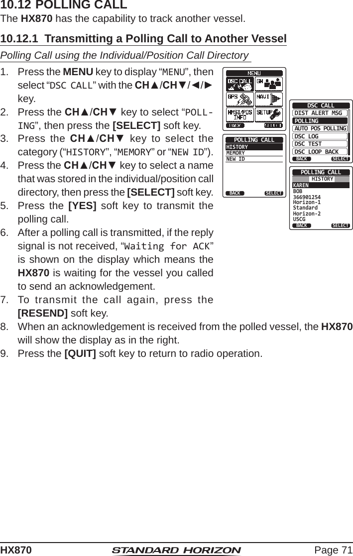 Page 71HX87010.12 POLLING CALLThe HX870 has the capability to track another vessel.10.12.1  Transmitting a Polling Call to Another VesselPolling Call using the Individual/Position Call Directory 1.  Press the MENU key to display “MENU”, then select “DSC CALL” with the CH▲/CH▼/◄/► key.DIST ALERT MSGPOLLINGBACKDSC CALLAUTO POS POLLINGDSC LOGDSC TESTDSC LOOP BACKSELECTHISTORYMEMORYNEW IDPOLLING CALLBACK SELECTKARENBOB366901254Horizon-1StandardHorizon-2USCGPOLLING CALLBACK SELECTHISTORY2.  Press the CH▲/CH▼ key to select “POLL-ING”, then press the [SELECT] soft key.3.  Press the CH▲/CH▼ key to select the category (“HISTORY”, “MEMORY” or “NEW ID”).4.  Press the CH▲/CH▼ key to select a name that was stored in the individual/position call directory, then press the [SELECT] soft key.5.  Press the [YES] soft key to transmit the polling call.6.  After a polling call is transmitted, if the reply signal is not received, “Waiting for ACK” is shown on the display which means the HX870 is waiting for the vessel you called to send an acknowledgement.7.  To transmit the call again, press the [RESEND] soft key.8.  When an acknowledgement is received from the polled vessel, the HX870 will show the display as in the right.9.  Press the [QUIT] soft key to return to radio operation.