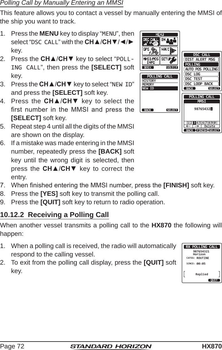 Page 72HX870Polling Call by Manually Entering an MMSIThis feature allows you to contact a vessel by manually entering the MMSI of the ship you want to track.1.  Press the MENU key to display “MENU”, then select “DSC CALL” with the CH▲/CH▼/◄/► key.DIST ALERT MSGPOLLINGBACKDSC CALLAUTO POS POLLINGDSC LOGDSC TESTDSC LOOP BACKSELECTHISTORYMEMORYNEW IDPOLLING CALLBACK SELECT1 5 6 7 8 9 02 4Delete3BACK SELECTFINISHPOLLING CALLMMSI-987654322.  Press the CH▲/CH▼ key to select “POLL-ING CALL”, then press the [SELECT] soft key.3.  Press the CH▲/CH▼ key to select “NEW ID” and press the [SELECT] soft key.4.  Press the CH▲/CH▼ key to select the rst  number  in  the  MMSI  and  press  the [SELECT] soft key.5.  Repeat step 4 until all the digits of the MMSI are shown on the display.6.  If a mistake was made entering in the MMSI number, repeatedly press the [BACK] soft key until the wrong digit is selected, then press the CH▲/CH▼ key to correct the entry.7.  When nished entering the MMSI number, press the [FINISH] soft key.8.  Press the [YES] soft key to transmit the polling call.9.  Press the [QUIT] soft key to return to radio operation.10.12.2  Receiving a Polling CallWhen another vessel transmits a polling call to the HX870 the following will happen:1.  When a polling call is received, the radio will automatically respond to the calling vessel.RX POLLING CALLHorizon987654321CATEG: ROUTINESINCE: 00:05QUITReplied2.  To exit from the polling call display, press the [QUIT] soft key.