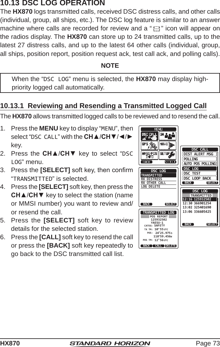 Page 73HX87010.13 DSC LOG OPERATIONThe HX870 logs transmitted calls, received DSC distress calls, and other calls (individual, group, all ships, etc.). The DSC log feature is similar to an answer machine where calls are recorded for review and a “ ” icon will appear on the radios display. The HX870 can store up to 24 transmitted calls, up to the latest 27 distress calls, and up to the latest 64 other calls (individual, group, all ships, position report, position request ack, test call ack, and polling calls).NOTEWhen the “DSC LOG” menu is selected, the HX870 may display high-priority logged call automatically.10.13.1  Reviewing and Resending a Transmitted Logged CallThe HX870 allows transmitted logged calls to be reviewed and to resend the call.1.  Press the MENU key to display “MENU”, then select “DSC CALL” with the CH▲/CH▼/◄/► key.DIST ALERT MSGPOLLINGBACKDSC CALLAUTO POS POLLINGDSC LOGDSC TESTDSC LOOP BACKSELECTTRANSMITTEDRX DISTRESSRX OTHER CALLLOG DELETEDSC LOGBACK SELECT12:16 12593250212:30 36690125413:02 32540169013:06 336605425DSC LOGBACK SELECTTRANSMITTEDTRANSMITTED LOGYAESU-1125932502CATEG: SAFETY 10°55POS:TX TM: 24POS TM:°25.975SBACK DELETECALLPOS REPORT 118°59.456WUTC 12°56 UTC2.  Press the CH▲/CH▼ key to select “DSC LOG” menu.3.  Press the [SELECT] soft key, then conrm “TRANSMITTED” is selected.4.  Press the [SELECT] soft key, then press the CH▲/CH▼ key to select the station (name or MMSI number) you want to review and/or resend the call.5.  Press the [SELECT] soft key to review details for the selected station.6.  Press the [CALL] soft key to resend the call or press the [BACK] soft key repeatedly to go back to the DSC transmitted call list.