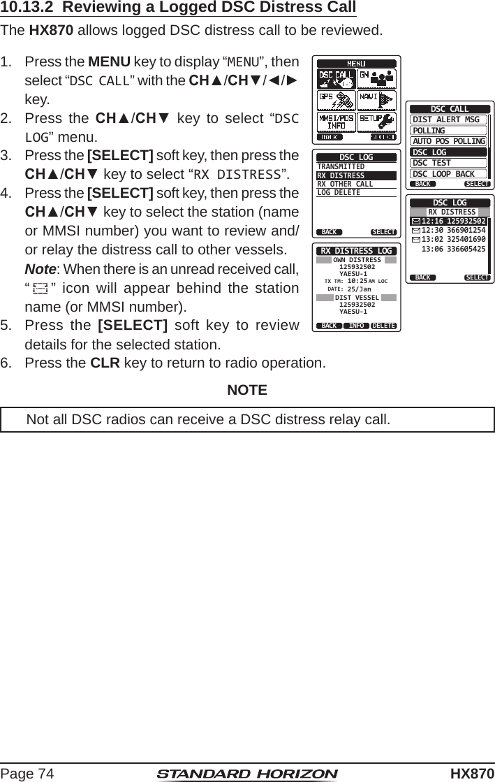 Page 74HX87010.13.2  Reviewing a Logged DSC Distress CallThe HX870 allows logged DSC distress call to be reviewed.1.  Press the MENU key to display “MENU”, then select “DSC CALL” with the CH▲/CH▼/◄/► key.DIST ALERT MSGPOLLINGBACKDSC CALLAUTO POS POLLINGDSC LOGDSC TESTDSC LOOP BACKSELECTTRANSMITTEDRX DISTRESSRX OTHER CALLLOG DELETEDSC LOGBACK SELECT12:16 12593250212:30 36690125413:02 32540169013:06 336605425DSC LOGBACK SELECTRX DISTRESSRX DISTRESS LOGYAESU-1125932502 10:25DATE:TX TM:25/JanBACK DELETEINFOYAESU-1125932502AM LOCDIST VESSELOWN DISTRESS2.  Press the CH▲/CH▼ key to select “DSC LOG” menu.3.  Press the [SELECT] soft key, then press the CH▲/CH▼ key to select “RX DISTRESS”.4.  Press the [SELECT] soft key, then press the CH▲/CH▼ key to select the station (name or MMSI number) you want to review and/or relay the distress call to other vessels.  Note: When there is an unread received call,  “” icon will appear behind the station name (or MMSI number).5.  Press the [SELECT] soft key to review details for the selected station.6.  Press the CLR key to return to radio operation.NOTENot all DSC radios can receive a DSC distress relay call.