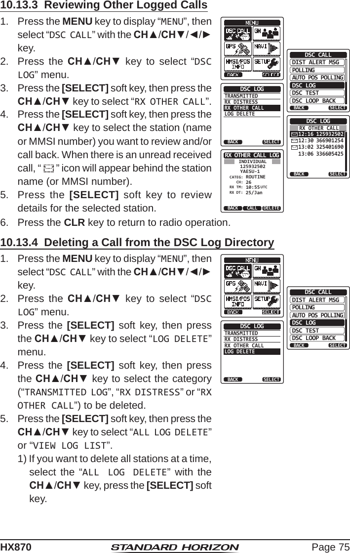 Page 75HX87010.13.3  Reviewing Other Logged Calls1.  Press the MENU key to display “MENU”, then select “DSC CALL” with the CH▲/CH▼/◄/► key.DIST ALERT MSGPOLLINGBACKDSC CALLAUTO POS POLLINGDSC LOGDSC TESTDSC LOOP BACKSELECTTRANSMITTEDRX DISTRESSRX OTHER CALLLOG DELETEDSC LOGBACK SELECT12:16 12593250212:30 36690125413:02 32540169013:06 336605425DSC LOGBACK SELECTRX OTHER CALLRX OTHER CALL LOGYAESU-1125932502 ROUTINECH:CATEG:26BACK DELETECALLINDIVIDUAL 10:55RX DT:RX TM:25/JanUTC2.  Press the CH▲/CH▼ key to select “DSC LOG” menu.3.  Press the [SELECT] soft key, then press the CH▲/CH▼ key to select “RX OTHER CALL”.4.  Press the [SELECT] soft key, then press the CH▲/CH▼ key to select the station (name or MMSI number) you want to review and/or call back. When there is an unread received call, “ ” icon will appear behind the station name (or MMSI number).5.  Press the [SELECT] soft key to review details for the selected station.6.  Press the CLR key to return to radio operation.10.13.4  Deleting a Call from the DSC Log Directory1.  Press the MENU key to display “MENU”, then select “DSC CALL” with the CH▲/CH▼/◄/► key.DIST ALERT MSGPOLLINGBACKDSC CALLAUTO POS POLLINGDSC LOGDSC TESTDSC LOOP BACKSELECTTRANSMITTEDRX DISTRESSRX OTHER CALLLOG DELETEDSC LOGBACK SELECT2.  Press the CH▲/CH▼ key to select “DSC LOG” menu.3.  Press the [SELECT] soft key, then press the CH▲/CH▼ key to select “LOG DELETE” menu.4.  Press the [SELECT] soft key, then press the CH▲/CH▼ key to select the category (“TRANSMITTED LOG”, “RX DISTRESS” or “RX OTHER CALL”) to be deleted.5.  Press the [SELECT] soft key, then press the CH▲/CH▼ key to select “ALL LOG DELETE” or “VIEW LOG LIST”.1) If you want to delete all stations at a time, select the “ALL LOG DELETE” with the CH▲/CH▼ key, press the [SELECT] soft key.