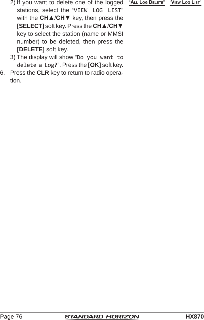 Page 76HX8702) If you want to delete one of the logged stations, select the “VIEW LOG LIST” with the CH▲/CH▼ key, then press the [SELECT] soft key. Press the CH▲/CH▼ key to select the station (name or MMSI number) to be deleted, then press the [DELETE] soft key.3) The display will show “Do you want to delete a Log?”. Press the [OK] soft key.“view loG liSt”“all loG Delete”6.  Press the CLR key to return to radio opera-tion.