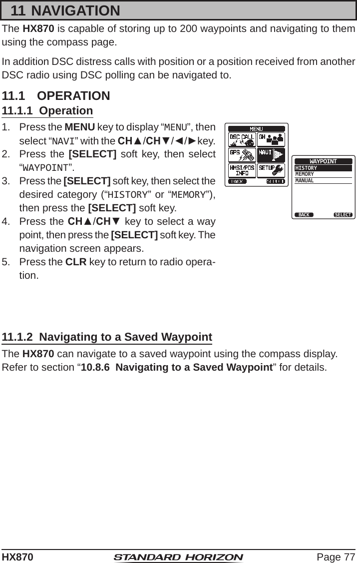 Page 77HX87011 NAVIGATIONThe HX870 is capable of storing up to 200 waypoints and navigating to them using the compass page.In addition DSC distress calls with position or a position received from another DSC radio using DSC polling can be navigated to.11.1  OPERATION11.1.1  Operation1.  Press the MENU key to display “MENU”, then select “NAVI” with the CH▲/CH▼/◄/►key.HISTORYMEMORYMANUALWAYPOINTBACK SELECT2.  Press the [SELECT] soft key, then select “WAYPOINT”.3.  Press the [SELECT] soft key, then select the desired category (“HISTORY” or “MEMORY”), then press the [SELECT] soft key.4.  Press the CH▲/CH▼ key to select a way point, then press the [SELECT] soft key. The navigation screen appears.5.  Press the CLR key to return to radio opera-tion.11.1.2  Navigating to a Saved WaypointThe HX870 can navigate to a saved waypoint using the compass display.Refer to section “10.8.6  Navigating to a Saved Waypoint” for details.