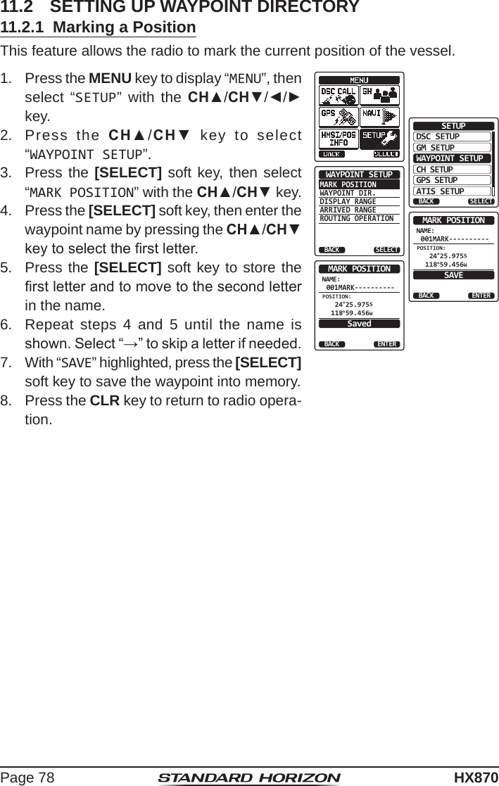 Page 78HX87011.2  SETTING UP WAYPOINT DIRECTORY11.2.1  Marking a PositionThis feature allows the radio to mark the current position of the vessel.1.  Press the MENU key to display “MENU”, then select “SETUP” with the CH▲/CH▼/◄/► key.DSC SETUPGM SETUPBACKSETUPWAYPOINT SETUPCH SETUPGPS SETUPATIS SETUPSELECTMARK POSITIONWAYPOINT DIR.DISPLAY RANGEARRIVED RANGEROUTING OPERATIONWAYPOINT SETUPBACK SELECTNAME:001MARK----------ENTERMARK POSITIONBACKSAVEPOSITION: 24°25.975S 118°59.456WNAME:001MARK----------ENTERMARK POSITIONBACKSavedPOSITION: 24°25.975S 118°59.456W2.  Press the CH▲/CH▼ key to select “WAYPOINT SETUP”.3.  Press the [SELECT] soft key, then select “MARK POSITION” with the CH▲/CH▼ key.4.  Press the [SELECT] soft key, then enter the waypoint name by pressing the CH▲/CH▼ key to select the rst letter.5.  Press the [SELECT] soft key to store the rst letter and to move to the second letter in the name.6.  Repeat steps 4 and 5 until the name is shown. Select “→” to skip a letter if needed.7.  With “SAVE” highlighted, press the [SELECT] soft key to save the waypoint into memory.8.  Press the CLR key to return to radio opera-tion. 