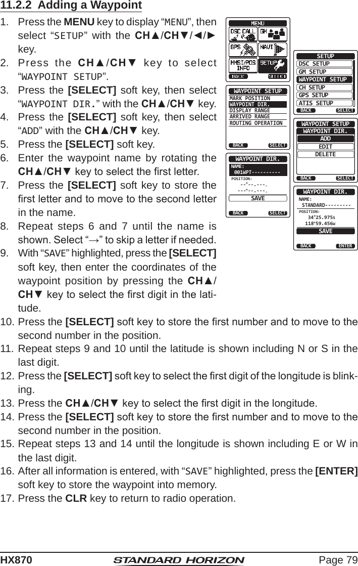 Page 79HX87011.2.2  Adding a Waypoint1.  Press the MENU key to display “MENU”, then select “SETUP” with the CH▲/CH▼/◄/► key.DSC SETUPGM SETUPBACKSETUPWAYPOINT SETUPCH SETUPGPS SETUPATIS SETUPSELECTMARK POSITIONWAYPOINT DIR.DISPLAY RANGEARRIVED RANGEROUTING OPERATIONWAYPOINT SETUPBACK SELECTADDWAYPOINT SETUPEDITDELETEWAYPOINT DIR.BACK SELECTNAME:001WPT----------SELECTWAYPOINT DIR.BACKSAVEPOSITION: --°--.----- ---°--.---NAME:STANDARD---------ENTERWAYPOINT DIR.BACKSAVEPOSITION: 34°25.975S 118°59.456W2.  Press the CH▲/CH▼ key to select “WAYPOINT SETUP”.3.  Press the [SELECT] soft key, then select “WAYPOINT DIR.” with the CH▲/CH▼ key.4.  Press the [SELECT] soft key, then select “ADD” with the CH▲/CH▼ key.5.  Press the [SELECT] soft key.6.  Enter the waypoint name by rotating the CH▲/CH▼ key to select the rst letter.7.  Press the [SELECT] soft key to store the rst letter and to move to the second letter in the name.8.  Repeat steps 6 and 7 until the name is shown. Select “→” to skip a letter if needed.9.  With “SAVE” highlighted, press the [SELECT] soft key, then enter the coordinates of the waypoint position by pressing the CH▲/CH▼ key to select the rst digit in the lati-tude.10. Press the [SELECT] soft key to store the rst number and to move to the second number in the position.11. Repeat steps 9 and 10 until the latitude is shown including N or S in the last digit.12. Press the [SELECT] soft key to select the rst digit of the longitude is blink-ing.13. Press the CH▲/CH▼ key to select the rst digit in the longitude.14. Press the [SELECT] soft key to store the rst number and to move to the second number in the position.15. Repeat steps 13 and 14 until the longitude is shown including E or W in the last digit.16. After all information is entered, with “SAVE” highlighted, press the [ENTER] soft key to store the waypoint into memory.17. Press the CLR key to return to radio operation.