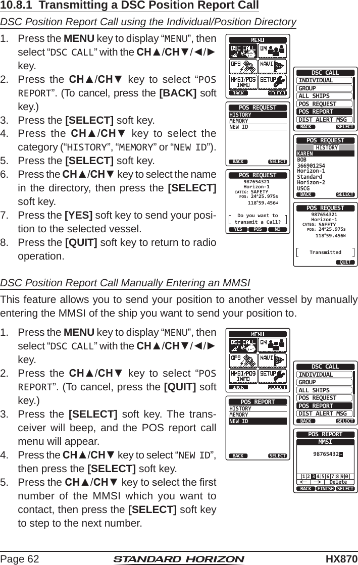 Page 62HX87010.8.1  Transmitting a DSC Position Report CallDSC Position Report Call using the Individual/Position Directory1.  Press the MENU key to display “MENU”, then select “DSC CALL” with the CH▲/CH▼/◄/► key.INDIVIDUALGROUPBACKDSC CALLALL SHIPSPOS REQUESTPOS REPORTDIST ALERT MSGSELECTHISTORYMEMORYNEW IDPOS REQUESTBACK SELECTKARENBOB366901254Horizon-1StandardHorizon-2USCGPOS REQUESTBACK SELECTHISTORYPOS REQUESTDo you want totransmit a Call?CATEG: SAFETYHorizon-1987654321POS:YES NO 24°25.975S 118°59.456WPOSPOS REQUESTTransmittedCATEG: SAFETYHorizon-1987654321POS:QUIT 24°25.975S 118°59.456W2.  Press the CH▲/CH▼ key to select “POS REPORT”. (To cancel, press the [BACK] soft key.)3.  Press the [SELECT] soft key.4.  Press the CH▲/CH▼ key to select the category (“HISTORY”, “MEMORY” or “NEW ID”).5.  Press the [SELECT] soft key.6.  Press the CH▲/CH▼ key to select the name in the directory, then press the [SELECT] soft key.7.  Press the [YES] soft key to send your posi-tion to the selected vessel.8.  Press the [QUIT] soft key to return to radio operation.DSC Position Report Call Manually Entering an MMSIThis feature allows you to send your position to another vessel by manually entering the MMSI of the ship you want to send your position to.1.  Press the MENU key to display “MENU”, then select “DSC CALL” with the CH▲/CH▼/◄/► key.INDIVIDUALGROUPBACKDSC CALLALL SHIPSPOS REQUESTPOS REPORTDIST ALERT MSGSELECTHISTORYMEMORYNEW IDPOS REPORTBACK SELECTBACK SELECTFINISHPOS REPORTMMSI-987654321 5 6 7 8 9 02 4Delete32.  Press the CH▲/CH▼ key to select “POS REPORT”. (To cancel, press the [QUIT] soft key.)3.  Press the [SELECT] soft key. The trans-ceiver will beep, and the POS report call menu will appear.4.  Press the CH▲/CH▼ key to select “NEW ID”, then press the [SELECT] soft key.5.  Press the CH▲/CH▼ key to select the rst number of the MMSI which you want to contact, then press the [SELECT] soft key to step to the next number.