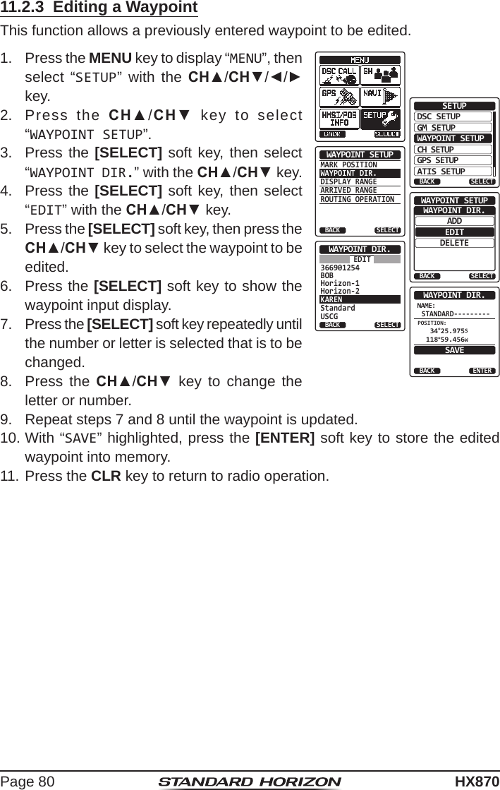 Page 80HX87011.2.3  Editing a WaypointThis function allows a previously entered waypoint to be edited. 1.  Press the MENU key to display “MENU”, then select “SETUP” with the CH▲/CH▼/◄/► key.DSC SETUPGM SETUPBACKSETUPWAYPOINT SETUPCH SETUPGPS SETUPATIS SETUPSELECTMARK POSITIONWAYPOINT DIR.DISPLAY RANGEARRIVED RANGEROUTING OPERATIONWAYPOINT SETUPBACK SELECTADDWAYPOINT SETUPEDITDELETEWAYPOINT DIR.BACK SELECTStandardUSCGWAYPOINT DIR.BACK SELECTEDITKAREN366901254BOBHorizon-1Horizon-2NAME:STANDARD---------ENTERWAYPOINT DIR.BACKSAVEPOSITION: 34°25.975S 118°59.456W2.  Press the CH▲/CH▼ key to select “WAYPOINT SETUP”.3.  Press the [SELECT] soft key, then select “WAYPOINT DIR.” with the CH▲/CH▼ key.4.  Press the [SELECT] soft key, then select “EDIT” with the CH▲/CH▼ key.5.  Press the [SELECT] soft key, then press the CH▲/CH▼ key to select the waypoint to be edited.6.  Press the [SELECT] soft key to show the waypoint input display.7.  Press the [SELECT] soft key repeatedly until the number or letter is selected that is to be changed.8.  Press the CH▲/CH▼ key to change the letter or number.9.  Repeat steps 7 and 8 until the waypoint is updated.10. With “SAVE” highlighted, press the [ENTER] soft key to store the edited waypoint into memory.11. Press the CLR key to return to radio operation.