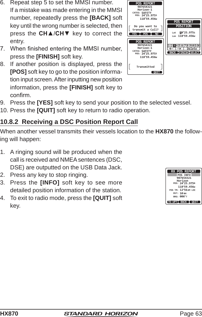 Page 63HX8706.  Repeat step 5 to set the MMSI number.  If a mistake was made entering in the MMSI number, repeatedly press the [BACK] soft key until the wrong number is selected, then press the CH▲/CH▼ key to correct the entry.POS REPORTCATEG: SAFETYHorizon-1987654321POS: 24°25.975S 118°59.456WDo you want totransmit a Call?YES NOPOSBACK SELECTFINISHPOS REPORTPOSITION1 2 4 5 6 7 8 9 0 S NDelete3LatLon 34°25.975S 118°59.456WPOS REPORTTransmittedCATEG: SAFETYHorizon-1987654321POS:QUIT 24°25.975S 118°59.456W7.  When nished entering the MMSI number, press the [FINISH] soft key.8.  If another position is displayed, press the [POS] soft key to go to the position informa-tion input screen. After inputting new position information, press the [FINISH] soft key to conrm.9.  Press the [YES] soft key to send your position to the selected vessel.10. Press the [QUIT] soft key to return to radio operation.10.8.2  Receiving a DSC Position Report CallWhen another vessel transmits their vessels location to the HX870 the follow-ing will happen:1.  A ringing sound will be produced when the call is received and NMEA sentences (DSC, DSE) are outputted on the USB Data Jack. RX POS REPORTHorizonPOS INFO987654321POS: 24°25.975N 118°59.456WPOS TM: 12DST: 10BRG: 006°56AM LOCNH°TTO UPT QUITBACK2.  Press any key to stop ringing.3.  Press the [INFO] soft key to see more detailed position information of the station.4.  To exit to radio mode, press the [QUIT] soft key.