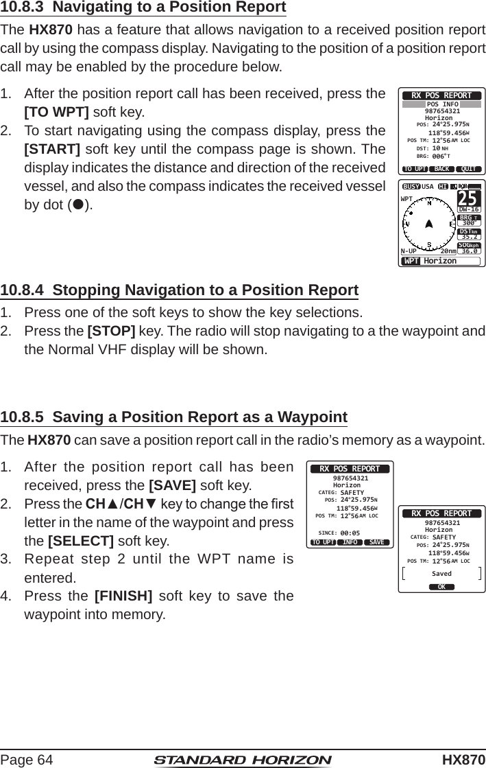 Page 64HX87010.8.3  Navigating to a Position ReportThe HX870 has a feature that allows navigation to a received position report call by using the compass display. Navigating to the position of a position report call may be enabled by the procedure below.1.  After the position report call has been received, press the [TO WPT] soft key.RX POS REPORTHorizonPOS INFO987654321POS: 24°25.975N 118°59.456WPOS TM: 12DST: 10BRG: 006°56AM LOCNH°TTO UPT QUITBACKSOGkph36.0DSTkm35.2BRG TWPT HorizonHIUSAWPTN-UP 20nmBUSY30025°DW-162.  To start navigating using the compass display, press the [START] soft key until the compass page is shown. The display indicates the distance and direction of the received vessel, and also the compass indicates the received vessel by dot ().10.8.4  Stopping Navigation to a Position Report1.  Press one of the soft keys to show the key selections.2.  Press the [STOP] key. The radio will stop navigating to a the waypoint and the Normal VHF display will be shown.10.8.5  Saving a Position Report as a WaypointThe HX870 can save a position report call in the radio’s memory as a waypoint.1.  After the position report call has been received, press the [SAVE] soft key. CATEG: SAFETYRX POS REPORTHorizon987654321POS: 24°25.975N 118°59.456WPOS TM: 12SINCE: 00:05°56AM LOCTO UPT SAVEINFORX POS REPORTHorizon987654321OKCATEG: SAFETYPOS: 24°25.975N 118°59.456WPOS TM: 12°56AM LOCSaved2.  Press the CH▲/CH▼ key to change the rst letter in the name of the waypoint and press the [SELECT] soft key. 3.  Repeat step 2 until the WPT name is entered.4.  Press the [FINISH] soft key to save the waypoint into memory.