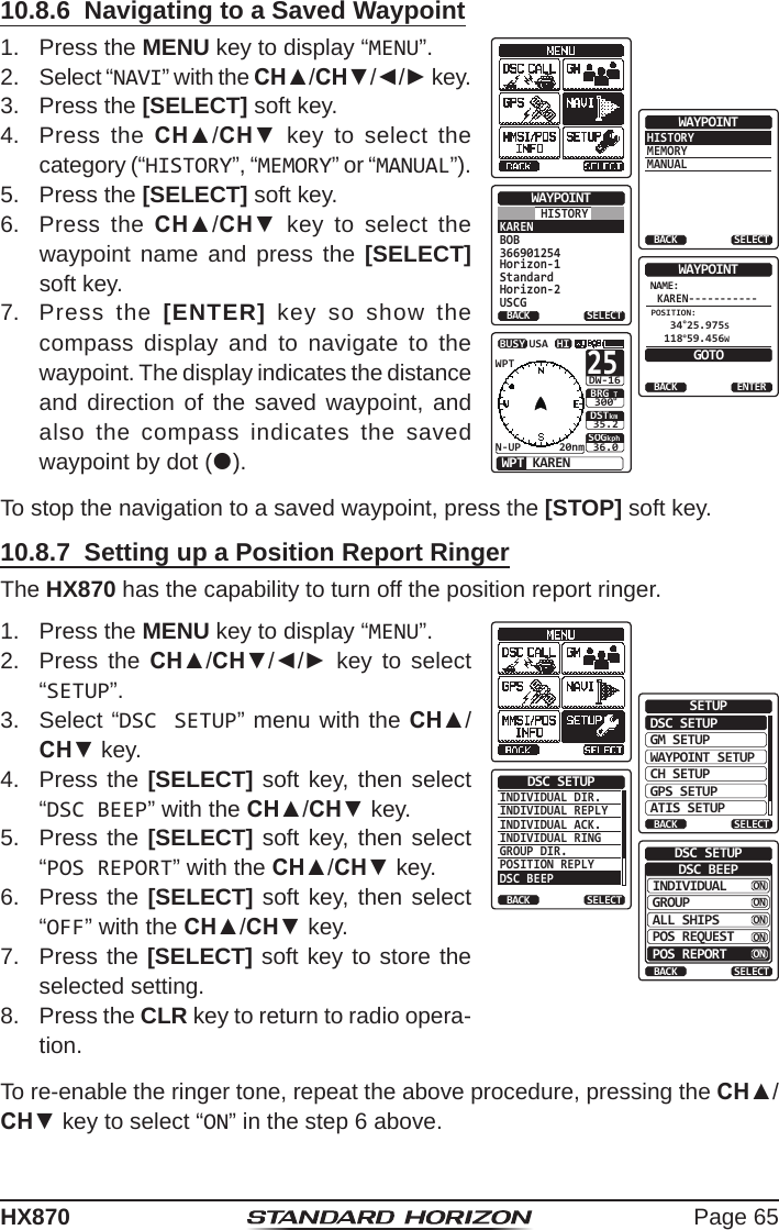 Page 65HX87010.8.3  Navigating to a Position ReportThe HX870 has a feature that allows navigation to a received position report call by using the compass display. Navigating to the position of a position report call may be enabled by the procedure below.1.  After the position report call has been received, press the [TO WPT] soft key.RX POS REPORTHorizonPOS INFO987654321POS: 24°25.975N 118°59.456WPOS TM: 12DST: 10BRG: 006°56AM LOCNH°TTO UPT QUITBACKSOGkph36.0DSTkm35.2BRG TWPT HorizonHIUSAWPTN-UP 20nmBUSY30025°DW-162.  To start navigating using the compass display, press the [START] soft key until the compass page is shown. The display indicates the distance and direction of the received vessel, and also the compass indicates the received vessel by dot ().10.8.4  Stopping Navigation to a Position Report1.  Press one of the soft keys to show the key selections.2.  Press the [STOP] key. The radio will stop navigating to a the waypoint and the Normal VHF display will be shown.10.8.5  Saving a Position Report as a WaypointThe HX870 can save a position report call in the radio’s memory as a waypoint.1.  After the position report call has been received, press the [SAVE] soft key.CATEG: SAFETYRX POS REPORTHorizon987654321POS: 24°25.975N 118°59.456WPOS TM: 12SINCE: 00:05°56AM LOCTO UPT SAVEINFORX POS REPORTHorizon987654321OKCATEG: SAFETYPOS: 24°25.975N 118°59.456WPOS TM: 12°56AM LOCSaved2.  Press the CH▲/CH▼ key to change the rst letter in the name of the waypoint and press the [SELECT] soft key. 3.  Repeat step 2 until the WPT name is entered.4.  Press the [FINISH] soft key to save the waypoint into memory.10.8.6  Navigating to a Saved Waypoint1.  Press the MENU key to display “MENU”.HISTORYMEMORYMANUALWAYPOINTBACK SELECTKARENBOB366901254Horizon-1StandardHorizon-2USCGWAYPOINTBACK SELECTHISTORYNAME:KAREN-----------ENTERWAYPOINTBACKGOTOPOSITION: 34°25.975S 118°59.456WSOGkph36.0DSTkm35.2BRG TWPT KARENHIUSAWPTN-UP 20nmBUSY30025°DW-162.  Select “NAVI” with the CH▲/CH▼/◄/► key.3.  Press the [SELECT] soft key.4.  Press the CH▲/CH▼ key to select the category (“HISTORY”, “MEMORY” or “MANUAL”).5.  Press the [SELECT] soft key.6.  Press the CH▲/CH▼ key to select the waypoint name and press the [SELECT] soft key.7.  Press the [ENTER] key so show the compass display and to navigate to the waypoint. The display indicates the distance and direction of the saved waypoint, and also the compass indicates the saved waypoint by dot ().To stop the navigation to a saved waypoint, press the [STOP] soft key.10.8.7  Setting up a Position Report RingerThe HX870 has the capability to turn off the position report ringer.1.  Press the MENU key to display “MENU”.DSC SETUPGM SETUPBACKSETUPWAYPOINT SETUPCH SETUPGPS SETUPATIS SETUPSELECTINDIVIDUAL DIR.INDIVIDUAL REPLYINDIVIDUAL ACK.INDIVIDUAL RINGGROUP DIR.POSITION REPLY  DSC BEEPDSC SETUPBACK SELECTINDIVIDUALBACKDSC SETUPGROUPALL SHIPSPOS REQUESTPOS REPORTSELECTDSC BEEPONONONONON2.  Press the CH▲/CH▼/◄/► key to select “SETUP”.3.  Select “DSC SETUP” menu with the CH▲/CH▼ key.4.  Press the [SELECT] soft key, then select “DSC BEEP” with the CH▲/CH▼ key.5.  Press the [SELECT] soft key, then select “POS REPORT” with the CH▲/CH▼ key.6.  Press the [SELECT] soft key, then select “OFF” with the CH▲/CH▼ key.7.  Press the [SELECT] soft key to store the selected setting.8.  Press the CLR key to return to radio opera-tion.To re-enable the ringer tone, repeat the above procedure, pressing the CH▲/CH▼ key to select “ON” in the step 6 above.