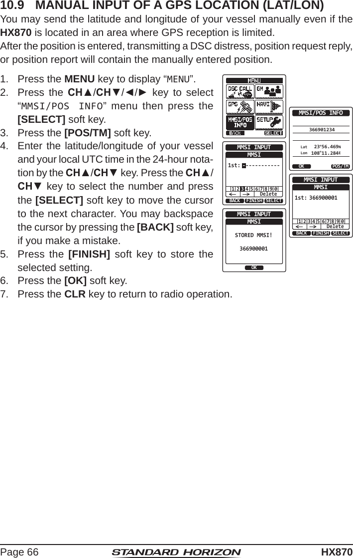 Page 66HX87010.9  MANUAL INPUT OF A GPS LOCATION (LAT/LON)You may send the latitude and longitude of your vessel manually even if the HX870 is located in an area where GPS reception is limited.After the position is entered, transmitting a DSC distress, position request reply, or position report will contain the manually entered position.1.  Press the MENU key to display “MENU”.366901234OK POS/TMMMSI/POS INFOLatLon 23°56.469N 108°11.284EBACK SELECTFINISHMMSI INPUTMMSI1 2 4 5 6 7 8 9 0Delete3------------1st:BACK SELECTFINISHMMSI INPUTMMSI1 2 4 5 6 7 8 9 0Delete3669000011st:3OKMMSI INPUTMMSISTORED MMSI!3669000012.  Press the CH▲/CH▼/◄/► key to select “MMSI/POS INFO” menu then press the [SELECT] soft key.3.  Press the [POS/TM] soft key.4.  Enter the latitude/longitude of your vessel and your local UTC time in the 24-hour nota-tion by the CH▲/CH▼ key. Press the CH▲/CH▼ key to select the number and press the [SELECT] soft key to move the cursor to the next character. You may backspace the cursor by pressing the [BACK] soft key, if you make a mistake.5.  Press the [FINISH] soft key to store the selected setting.6.  Press the [OK] soft key.7.  Press the CLR key to return to radio operation.