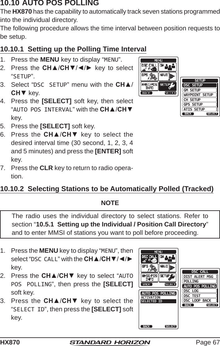 Page 67HX87010.10 AUTO POS POLLINGThe HX870 has the capability to automatically track seven stations programmed into the individual directory.The following procedure allows the time interval between position requests to be setup.10.10.1  Setting up the Polling Time Interval1.  Press the MENU key to display “MENU”.DSC SETUPGM SETUPBACKSETUPWAYPOINT SETUPCH SETUPGPS SETUPATIS SETUPSELECT2.  Press the CH▲/CH▼/◄/► key to select “SETUP”.3.  Select “DSC SETUP” menu with the CH▲/CH▼ key.4.  Press the [SELECT] soft key, then select “AUTO POS INTERVAL” with the CH▲/CH▼ key.5.  Press the [SELECT] soft key.6.  Press the CH▲/CH▼ key to select the desired interval time (30 second, 1, 2, 3, 4 and 5 minutes) and press the [ENTER] soft key.7.  Press the CLR key to return to radio opera-tion.10.10.2  Selecting Stations to be Automatically Polled (Tracked)NOTEThe radio uses the individual directory to select stations. Refer to section “10.5.1  Setting up the Individual / Position Call Directory” and to enter MMSI of stations you want to poll before proceeding. 1.  Press the MENU key to display “MENU”, then select “DSC CALL” with the CH▲/CH▼/◄/► key.DIST ALERT MSGPOLLINGBACKDSC CALLAUTO POS POLLINGDSC LOGDSC TESTDSC LOOP BACKSELECTACTIVATIONSELECTED IDAUTO POS POLLINGBACK SELECT2.  Press the CH▲/CH▼ key to select “AUTO POS POLLING”, then press the [SELECT] soft key.3.  Press the CH▲/CH▼ key to select the “SELECT ID”, then press the [SELECT] soft key.