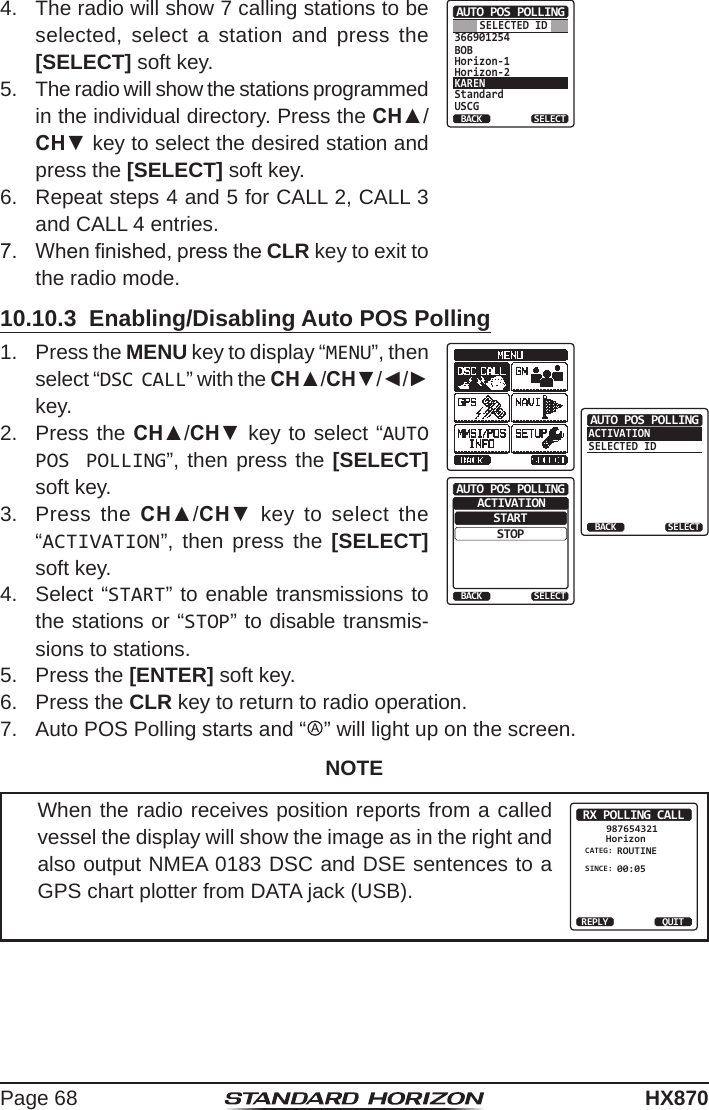 Page 68HX8704.  The radio will show 7 calling stations to be selected, select a station and press the [SELECT] soft key.366901254BOBHorizon-1Horizon-2KARENStandardUSCGAUTO POS POLLINGBACK SELECTSELECTED ID5.  The radio will show the stations programmed in the individual directory. Press the CH▲/CH▼ key to select the desired station and press the [SELECT] soft key.6.  Repeat steps 4 and 5 for CALL 2, CALL 3 and CALL 4 entries.7.  When nished, press the CLR key to exit to the radio mode.10.10.3  Enabling/Disabling Auto POS Polling1.  Press the MENU key to display “MENU”, then select “DSC CALL” with the CH▲/CH▼/◄/► key.ACTIVATIONSELECTED IDAUTO POS POLLINGBACK SELECTSTARTBACKAUTO POS POLLINGSTOPSELECTACTIVATION2.  Press the CH▲/CH▼ key to select “AUTO POS POLLING”, then press the [SELECT] soft key.3.  Press the CH▲/CH▼ key to select the “ACTIVATION”, then press the [SELECT] soft key.4.   Select “START” to enable transmissions to the stations or “STOP” to disable transmis-sions to stations.5.  Press the [ENTER] soft key.6.  Press the CLR key to return to radio operation.7.  Auto POS Polling starts and “   ” will light up on the screen.NOTEWhen the radio receives position reports from a called vessel the display will show the image as in the right and also output NMEA 0183 DSC and DSE sentences to a GPS chart plotter from DATA jack (USB).RX POLLING CALLHorizon987654321CATEG: ROUTINESINCE: 00:05REPLY QUIT