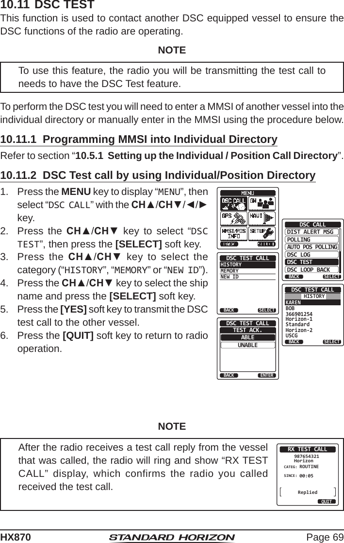 Page 69HX87010.11 DSC TESTThis function is used to contact another DSC equipped vessel to ensure the DSC functions of the radio are operating. NOTETo use this feature, the radio you will be transmitting the test call to needs to have the DSC Test feature.To perform the DSC test you will need to enter a MMSI of another vessel into the individual directory or manually enter in the MMSI using the procedure below.10.11.1  Programming MMSI into Individual DirectoryRefer to section “10.5.1  Setting up the Individual / Position Call Directory”.10.11.2  DSC Test call by using Individual/Position Directory1.  Press the MENU key to display “MENU”, then select “DSC CALL” with the CH▲/CH▼/◄/► key.DIST ALERT MSGPOLLINGBACKDSC CALLAUTO POS POLLINGDSC LOGDSC TESTDSC LOOP BACKSELECTHISTORYMEMORYNEW IDDSC TEST CALLBACK SELECTKARENBOB366901254Horizon-1StandardHorizon-2USCGDSC TEST CALLBACK SELECTHISTORYABLEBACKDSC TEST CALLUNABLEENTERTEST ACK.2.  Press the CH▲/CH▼ key to select “DSC TEST”, then press the [SELECT] soft key.3.  Press the CH▲/CH▼ key to select the category (“HISTORY”, “MEMORY” or “NEW ID”).4.  Press the CH▲/CH▼ key to select the ship name and press the [SELECT] soft key.5.  Press the [YES] soft key to transmit the DSC test call to the other vessel. 6.  Press the [QUIT] soft key to return to radio operation.NOTEAfter the radio receives a test call reply from the vessel that was called, the radio will ring and show “RX TEST CALL” display, which confirms the radio you called received the test call.RX TEST CALLHorizon987654321CATEG: ROUTINESINCE: 00:05QUITReplied