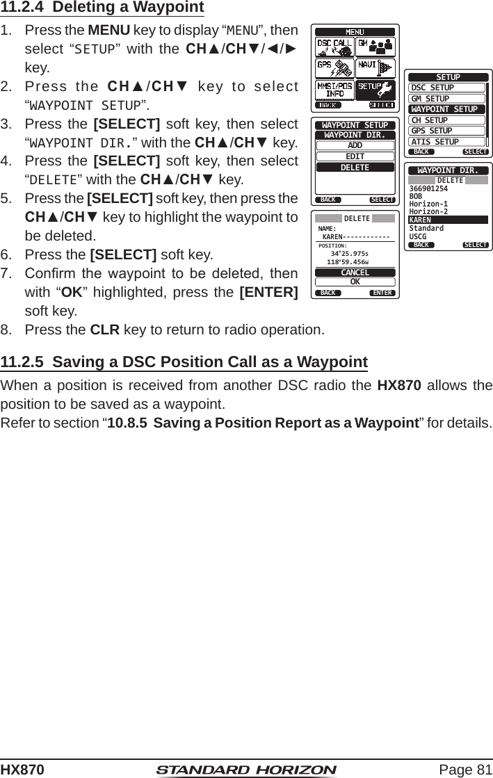 Page 81HX87011.2.4  Deleting a Waypoint1.  Press the MENU key to display “MENU”, then select “SETUP” with the CH▲/CH▼/◄/► key.DSC SETUPGM SETUPBACKSETUPWAYPOINT SETUPCH SETUPGPS SETUPATIS SETUPSELECTADDWAYPOINT SETUPEDITDELETEWAYPOINT DIR.BACK SELECTStandardUSCGWAYPOINT DIR.BACK SELECTKAREN366901254BOBHorizon-1Horizon-2DELETENAME:KAREN------------ENTERBACKCANCELOKPOSITION: 34°25.975S 118°59.456WDELETE2.  Press the CH▲/CH▼ key to select “WAYPOINT SETUP”.3.  Press the [SELECT] soft key, then select “WAYPOINT DIR.” with the CH▲/CH▼ key.4.  Press the [SELECT] soft key, then select “DELETE” with the CH▲/CH▼ key.5.  Press the [SELECT] soft key, then press the CH▲/CH▼ key to highlight the waypoint to be deleted.6.  Press the [SELECT] soft key.7.  Conrm  the  waypoint  to  be  deleted,  then with “OK” highlighted, press the [ENTER] soft key. 8.  Press the CLR key to return to radio operation.11.2.5  Saving a DSC Position Call as a WaypointWhen a position is received from another DSC radio the HX870 allows the position to be saved as a waypoint.Refer to section “10.8.5  Saving a Position Report as a Waypoint” for details.