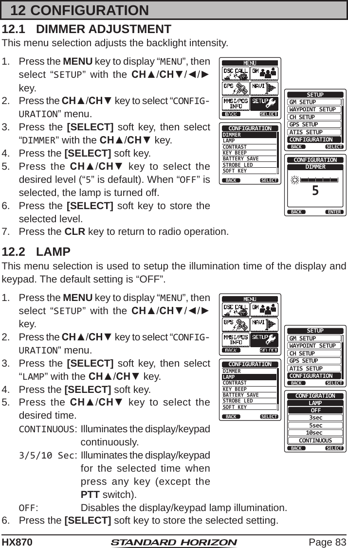 Page 83HX87012 CONFIGURATION12.1  DIMMER ADJUSTMENTThis menu selection adjusts the backlight intensity.1.  Press the MENU key to display “MENU”, then select “SETUP” with the CH▲/CH▼/◄/► key.GM SETUPWAYPOINT SETUPBACKSETUPCH SETUPGPS SETUPATIS SETUPCONFIGURATIONSELECTDIMMERLAMPCONTRASTKEY BEEPBATTERY SAVESTROBE LEDSOFT KEYCONFIGURATIONBACK SELECTDIMMER5CONFIGURATIONBACK ENTER2.  Press the CH▲/CH▼ key to select “CONFIG-URATION” menu.3.  Press the [SELECT] soft key, then select “DIMMER” with the CH▲/CH▼ key.4.  Press the [SELECT] soft key.5.  Press the CH▲/CH▼ key to select the desired level (“5” is default). When “OFF” is selected, the lamp is turned off.6.  Press the [SELECT] soft key to store the selected level.7.  Press the CLR key to return to radio operation.12.2  LAMPThis menu selection is used to setup the illumination time of the display and keypad. The default setting is “OFF”.1.  Press the MENU key to display “MENU”, then select “SETUP” with the CH▲/CH▼/◄/► key.GM SETUPWAYPOINT SETUPBACKSETUPCH SETUPGPS SETUPATIS SETUPCONFIGURATIONSELECTDIMMERLAMPCONTRASTKEY BEEPBATTERY SAVESTROBE LEDSOFT KEYCONFIGURATIONBACK SELECTOFFBACKCONFIGRATION3sec5sec10secCONTINUOUSSELECTLAMP2.  Press the CH▲/CH▼ key to select “CONFIG-URATION” menu.3.  Press the [SELECT] soft key, then select “LAMP” with the CH▲/CH▼ key.4.  Press the [SELECT] soft key.5.  Press the CH▲/CH▼ key to select the desired time.CONTINUOUS: Illuminates the display/keypad continuously.3/5/10 Sec: Illuminates the display/keypad for the selected time when press any key (except the PTT switch).OFF:  Disables the display/keypad lamp illumination.6.  Press the [SELECT] soft key to store the selected setting.