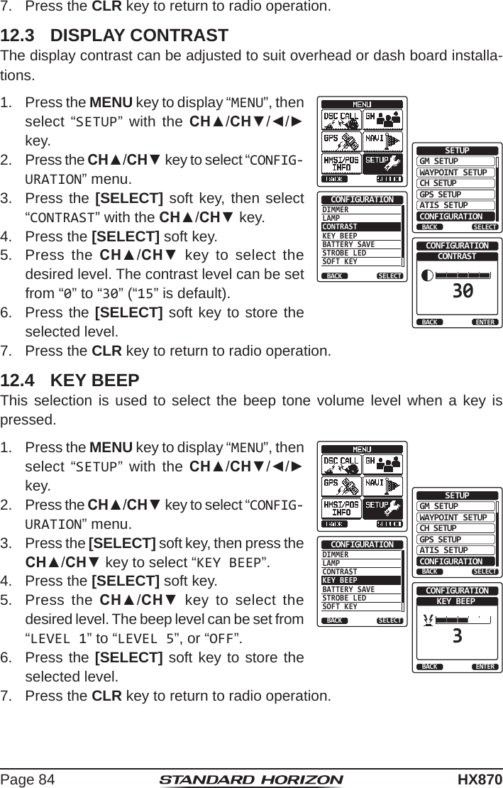 Page 84HX8707.  Press the CLR key to return to radio operation.12.3  DISPLAY CONTRASTThe display contrast can be adjusted to suit overhead or dash board installa-tions.1.  Press the MENU key to display “MENU”, then select “SETUP” with the CH▲/CH▼/◄/► key. GM SETUPWAYPOINT SETUPBACKSETUPCH SETUPGPS SETUPATIS SETUPCONFIGURATIONSELECTDIMMERLAMPCONTRASTKEY BEEPBATTERY SAVESTROBE LEDSOFT KEYCONFIGURATIONBACK SELECTCONTRAST30CONFIGURATIONBACK ENTER2.  Press the CH▲/CH▼ key to select “CONFIG-URATION” menu.3.  Press the [SELECT] soft key, then select “CONTRAST” with the CH▲/CH▼ key.4.  Press the [SELECT] soft key.5.  Press the CH▲/CH▼ key to select the desired level. The contrast level can be set from “0” to “30” (“15” is default).6.  Press the [SELECT] soft key to store the selected level.7.  Press the CLR key to return to radio operation.12.4  KEY BEEPThis selection is used to select the beep tone volume level when a key is pressed.1.  Press the MENU key to display “MENU”, then select “SETUP” with the CH▲/CH▼/◄/► key.GM SETUPWAYPOINT SETUPBACKSETUPCH SETUPGPS SETUPATIS SETUPCONFIGURATIONSELECTDIMMERLAMPCONTRASTKEY BEEPBATTERY SAVESTROBE LEDSOFT KEYCONFIGURATIONBACK SELECTKEY BEEP3CONFIGURATIONBACK ENTER2.  Press the CH▲/CH▼ key to select “CONFIG-URATION” menu.3.  Press the [SELECT] soft key, then press the CH▲/CH▼ key to select “KEY BEEP”.4.  Press the [SELECT] soft key.5.  Press the CH▲/CH▼ key to select the desired level. The beep level can be set from “LEVEL 1” to “LEVEL 5”, or “OFF”.6.  Press the [SELECT] soft key to store the selected level.7.  Press the CLR key to return to radio operation.