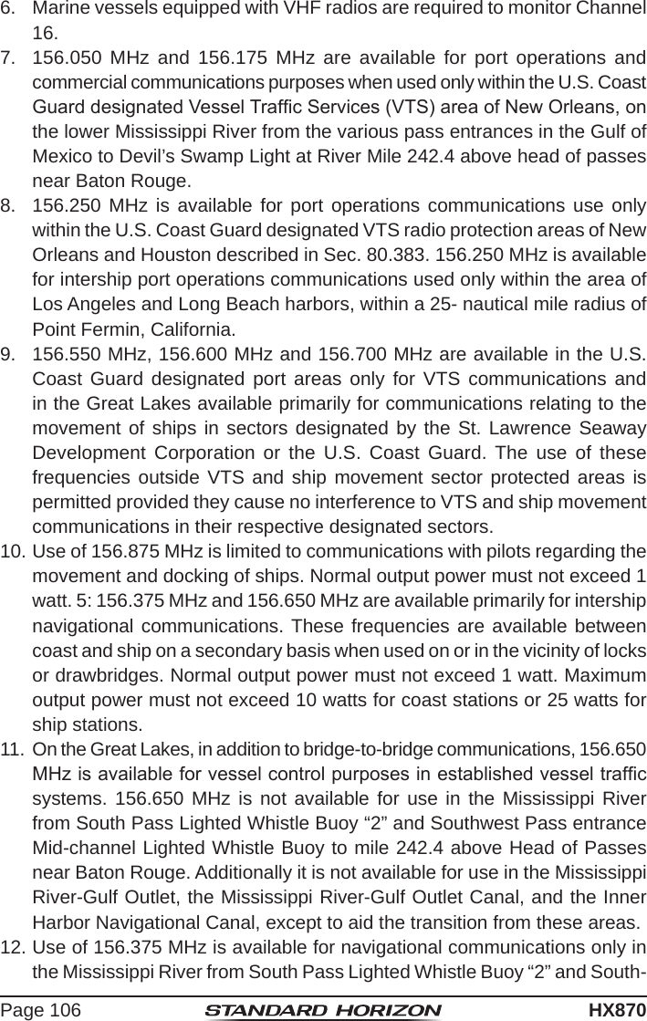 Page 106HX8706.  Marine vessels equipped with VHF radios are required to monitor Channel 16.7.  156.050 MHz and 156.175 MHz are available for port operations and commercial communications purposes when used only within the U.S. Coast Guard designated Vessel Trafc Services (VTS) area of New Orleans, on the lower Mississippi River from the various pass entrances in the Gulf of Mexico to Devil’s Swamp Light at River Mile 242.4 above head of passes near Baton Rouge. 8.  156.250 MHz is available for port operations communications use only within the U.S. Coast Guard designated VTS radio protection areas of New Orleans and Houston described in Sec. 80.383. 156.250 MHz is available for intership port operations communications used only within the area of Los Angeles and Long Beach harbors, within a 25- nautical mile radius of Point Fermin, California. 9.  156.550 MHz, 156.600 MHz and 156.700 MHz are available in the U.S. Coast Guard designated port areas only for VTS communications and in the Great Lakes available primarily for communications relating to the movement of ships in sectors designated by the St. Lawrence Seaway Development Corporation or the U.S. Coast Guard. The use of these frequencies outside VTS and ship movement sector protected areas is permitted provided they cause no interference to VTS and ship movement communications in their respective designated sectors.10. Use of 156.875 MHz is limited to communications with pilots regarding the movement and docking of ships. Normal output power must not exceed 1 watt. 5: 156.375 MHz and 156.650 MHz are available primarily for intership navigational communications. These frequencies are available between coast and ship on a secondary basis when used on or in the vicinity of locks or drawbridges. Normal output power must not exceed 1 watt. Maximum output power must not exceed 10 watts for coast stations or 25 watts for ship stations. 11.  On the Great Lakes, in addition to bridge-to-bridge communications, 156.650 MHz is available for vessel control purposes in established vessel trafc systems. 156.650 MHz is not available for use in the Mississippi River from South Pass Lighted Whistle Buoy “2” and Southwest Pass entrance Mid-channel Lighted Whistle Buoy to mile 242.4 above Head of Passes near Baton Rouge. Additionally it is not available for use in the Mississippi River-Gulf Outlet, the Mississippi River-Gulf Outlet Canal, and the Inner Harbor Navigational Canal, except to aid the transition from these areas. 12. Use of 156.375 MHz is available for navigational communications only in the Mississippi River from South Pass Lighted Whistle Buoy “2” and South-