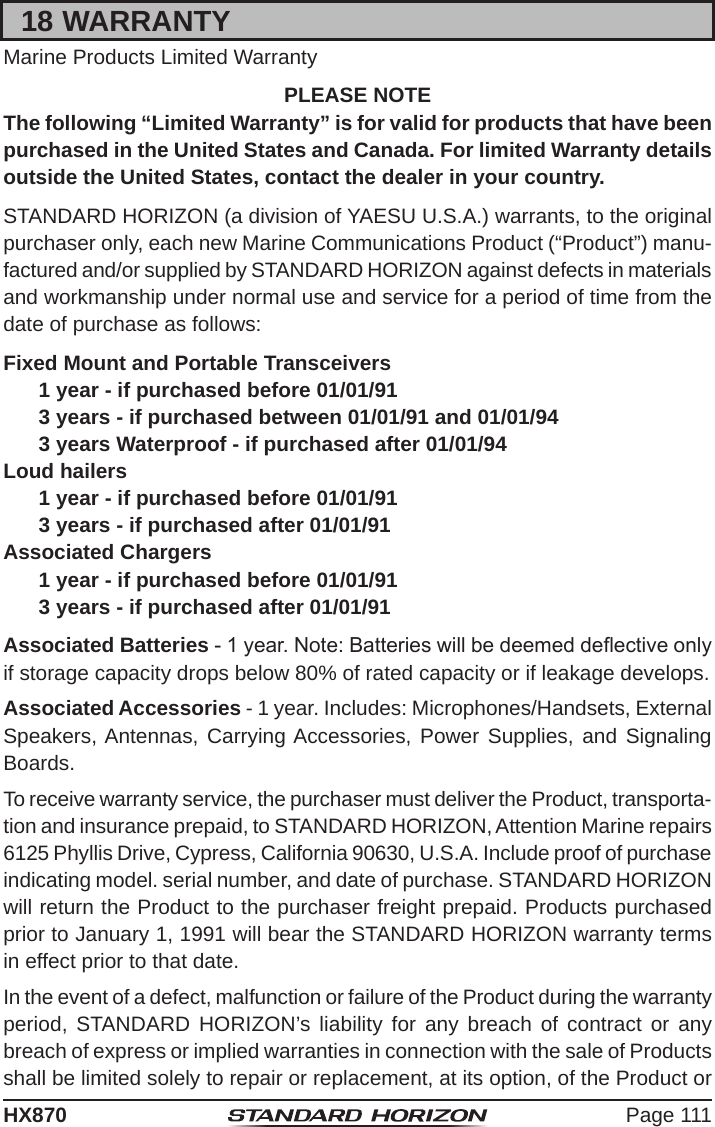 Page 111HX87018 WARRANTYMarine Products Limited WarrantyPLEASE NOTEThe following “Limited Warranty” is for valid for products that have been purchased in the United States and Canada. For limited Warranty details outside the United States, contact the dealer in your country.STANDARD HORIZON (a division of YAESU U.S.A.) warrants, to the original purchaser only, each new Marine Communications Product (“Product”) manu-factured and/or supplied by STANDARD HORIZON against defects in materials and workmanship under normal use and service for a period of time from the date of purchase as follows:Fixed Mount and Portable Transceivers1 year - if purchased before 01/01/913 years - if purchased between 01/01/91 and 01/01/943 years Waterproof - if purchased after 01/01/94Loud hailers1 year - if purchased before 01/01/913 years - if purchased after 01/01/91Associated Chargers1 year - if purchased before 01/01/913 years - if purchased after 01/01/91Associated Batteries - 1 year. Note: Batteries will be deemed deective only if storage capacity drops below 80% of rated capacity or if leakage develops.Associated Accessories - 1 year. Includes: Microphones/Handsets, External Speakers, Antennas, Carrying Accessories, Power Supplies, and Signaling Boards.To receive warranty service, the purchaser must deliver the Product, transporta-tion and insurance prepaid, to STANDARD HORIZON, Attention Marine repairs 6125 Phyllis Drive, Cypress, California 90630, U.S.A. Include proof of purchase indicating model. serial number, and date of purchase. STANDARD HORIZON will return the Product to the purchaser freight prepaid. Products purchased prior to January 1, 1991 will bear the STANDARD HORIZON warranty terms in effect prior to that date.In the event of a defect, malfunction or failure of the Product during the warranty period, STANDARD HORIZON’s liability for any breach of contract or any breach of express or implied warranties in connection with the sale of Products shall be limited solely to repair or replacement, at its option, of the Product or 