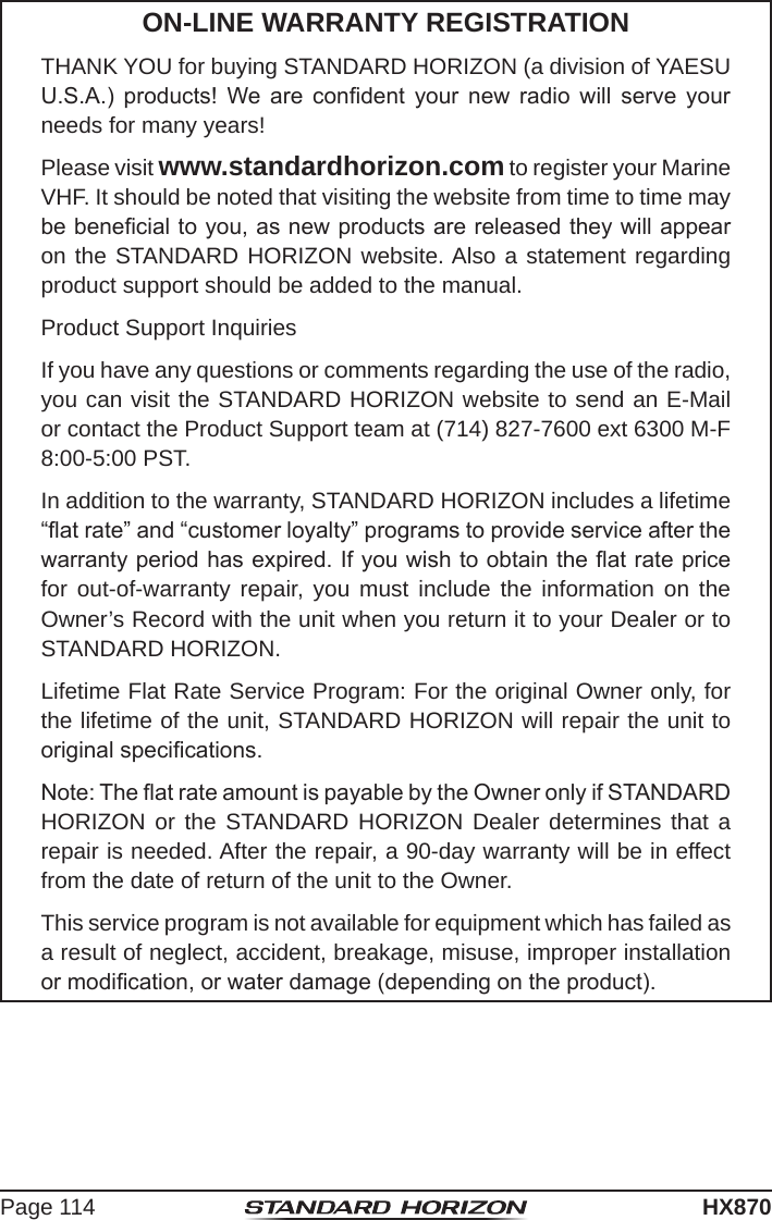 Page 114HX870ON-LINE WARRANTY REGISTRATIONTHANK YOU for buying STANDARD HORIZON (a division of YAESU U.S.A.)  products!  We  are  condent  your  new  radio  will  serve  your needs for many years!Please visit www.standardhorizon.com to register your Marine VHF. It should be noted that visiting the website from time to time may be benecial to you, as new products are released they will appear on the STANDARD HORIZON website. Also a statement regarding product support should be added to the manual.Product Support InquiriesIf you have any questions or comments regarding the use of the radio, you can visit the STANDARD HORIZON website to send an E-Mail or contact the Product Support team at (714) 827-7600 ext 6300 M-F 8:00-5:00 PST.In addition to the warranty, STANDARD HORIZON includes a lifetime “at rate” and “customer loyalty” programs to provide service after the warranty period has expired. If you wish to obtain the at rate price for out-of-warranty repair, you must include the information on the Owner’s Record with the unit when you return it to your Dealer or to STANDARD HORIZON.Lifetime Flat Rate Service Program: For the original Owner only, for the lifetime of the unit, STANDARD HORIZON will repair the unit to original specications.Note: The at rate amount is payable by the Owner only if STANDARD HORIZON or the STANDARD HORIZON Dealer determines that a repair is needed. After the repair, a 90-day warranty will be in effect from the date of return of the unit to the Owner.This service program is not available for equipment which has failed as a result of neglect, accident, breakage, misuse, improper installation or modication, or water damage (depending on the product).